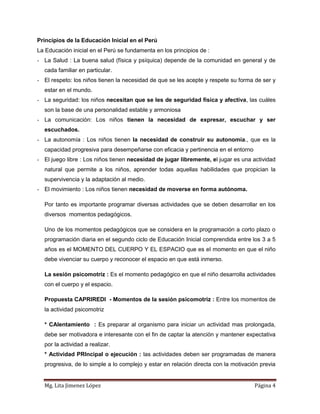 Principios de la Educación Inicial en el Perú
La Educación inicial en el Perú se fundamenta en los principios de :
- La Salud : La buena salud (física y psíquica) depende de la comunidad en general y de
  cada familiar en particular.
- El respeto: los niños tienen la necesidad de que se les acepte y respete su forma de ser y
  estar en el mundo.
- La seguridad: los niños necesitan que se les de seguridad física y afectiva, las cuáles
  son la base de una personalidad estable y armoniosa
- La comunicación: Los niños tienen la necesidad de expresar, escuchar y ser
  escuchados.
- La autonomía : Los niños tienen la necesidad de construir su autonomía., que es la
  capacidad progresiva para desempeñarse con eficacia y pertinencia en el entorno
- El juego libre : Los niños tienen necesidad de jugar libremente, el jugar es una actividad
  natural que permite a los niños, aprender todas aquellas habilidades que propician la
  supervivencia y la adaptación al medio.
- El movimiento : Los niños tienen necesidad de moverse en forma autónoma.

  Por tanto es importante programar diversas actividades que se deben desarrollar en los
  diversos momentos pedagógicos.

  Uno de los momentos pedagógicos que se considera en la programación a corto plazo o
  programación diaria en el segundo ciclo de Educación Inicial comprendida entre los 3 a 5
  años es el MOMENTO DEL CUERPO Y EL ESPACIO que es el momento en que el niño
  debe vivenciar su cuerpo y reconocer el espacio en que está inmerso.

  La sesión psicomotríz : Es el momento pedagógico en que el niño desarrolla actividades
  con el cuerpo y el espacio.

  Propuesta CAPRIREDI - Momentos de la sesión psicomotriz : Entre los momentos de
  la actividad psicomotriz

  * CAlentamiento : Es preparar al organismo para iniciar un actividad mas prolongada,
  debe ser motivadora e interesante con el fin de captar la atención y mantener expectativa
  por la actividad a realizar.
  * Actividad PRIncipal o ejecución : las actividades deben ser programadas de manera
  progresiva, de lo simple a lo complejo y estar en relación directa con la motivación previa


  Mg. Lita Jimenez López                                                            Página 4
 