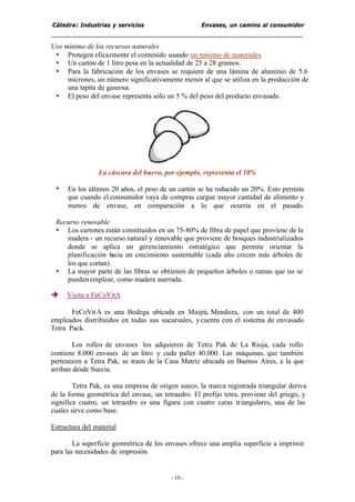 Cátedra: Industrias y servicios Envases, un camino al consumidor
- 10 -
Uso mínimo de los recursos naturales
§ Protegen eficazmente el contenido usando un mínimo de materiales.
§ Un cartón de 1 litro pesa en la actualidad de 25 a 28 gramos.
§ Para la fabricación de los envases se requiere de una lámina de aluminio de 5.6
micrones, un número significativamente menor al que se utiliza en la producción de
una tapita de gaseosa.
§ El peso del envase representa sólo un 5 % del peso del producto envasado.
La cáscara del huevo, por ejemplo, representa el 10%
§ En los últimos 20 años, el peso de un cartón se ha reducido un 20%. Esto permite
que cuando el consumidor vaya de compras cargue mayor cantidad de alimento y
menos de envase, en comparación a lo que ocurría en el pasado.
Recurso renovable
§ Los cartones están constituidos en un 75-80% de fibra de papel que proviene de la
madera - un recurso natural y renovable que proviene de bosques industrializados
donde se aplica un gerenciamiento estratégico que permite orientar la
planificación hacia un crecimiento sustentable (cada año crecen más árboles de
los que cortan).
§ La mayor parte de las fibras se obtienen de pequeños árboles o ramas que no se
puedenemplear, como madera aserrada.
è Visita a FeCoVitA
FeCoVitA es una Bodega ubicada en Maipú, Mendoza, con un total de 400
empleados distribuidos en todas sus sucursales, ycuenta con el sistema de envasado
Tetra Pack.
Los rollos de envases los adquieren de Tetra Pak de La Rioja, cada rollo
contiene 8.000 envases de un litro y cada pallet 40.000. Las máquinas, que también
pertenecen a Tetra Pak, se traen de la Casa Matriz ubicada en Buenos Aires, a la que
arriban desde Suecia.
Tetra Pak, es una empresa de origen sueco, la marca registrada triangular deriva
de la forma geométrica del envase, un tetraedro. El prefijo tetra, proviene del griego, y
significa cuatro, un tetraedro es una figura con cuatro caras triangulares, una de las
cuales sirve como base.
Estructura del material
La superficie geométrica de los envases ofrece una amplia superficie a imprimir
para las necesidades de impresión.
 