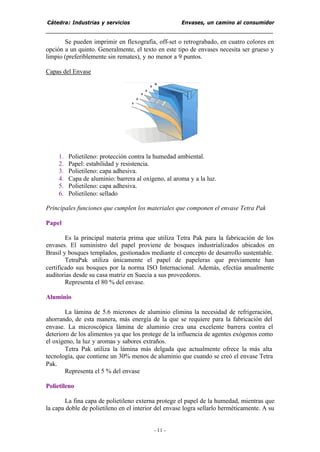 Cátedra: Industrias y servicios Envases, un camino al consumidor
- 11 -
Se pueden imprimir en flexografía, off-set o retrograbado, en cuatro colores en
opción a un quinto. Generalmente, el texto en este tipo de envases necesita ser grueso y
limpio (preferiblemente sin remates), y no menor a 9 puntos.
Capas del Envase
1. Polietileno: protección contra la humedad ambiental.
2. Papel: estabilidad y resistencia.
3. Polietileno: capa adhesiva.
4. Capa de aluminio: barrera al oxígeno, al aroma y a la luz.
5. Polietileno: capa adhesiva.
6. Polietileno: sellado
Principales funciones que cumplen los materiales que componen el envase Tetra Pak
Papel
Es la principal materia prima que utiliza Tetra Pak para la fabricación de los
envases. El suministro del papel proviene de bosques industrializados ubicados en
Brasil y bosques templados, gestionados mediante el concepto de desarrollo sustentable.
TetraPak utiliza únicamente el papel de papeleras que previamente han
certificado sus bosques por la norma ISO Internacional. Además, efectúa anualmente
auditorias desde su casa matriz en Suecia a sus proveedores.
Representa el 80 % del envase.
Aluminio
La lámina de 5.6 micrones de aluminio elimina la necesidad de refrigeración,
ahorrando, de esta manera, más energía de la que se requiere para la fabricación del
envase. La microscópica lámina de aluminio crea una excelente barrera contra el
deterioro de los alimentos ya que los protege de la influencia de agentes exógenos como
el oxígeno, la luz y aromas y sabores extraños.
Tetra Pak utiliza la lámina más delgada que actualmente ofrece la más alta
tecnología, que contiene un 30% menos de aluminio que cuando se creó el envase Tetra
Pak.
Representa el 5 % del envase
Polietileno
La fina capa de polietileno externa protege el papel de la humedad, mientras que
la capa doble de polietileno en el interior del envase logra sellarlo herméticamente. A su
 