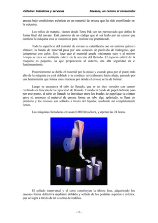 Cátedra: Industrias y servicios Envases, un camino al consumidor
- 13 -
envasa bajo condiciones asépticas en un material de envase que ha sido esterilizado en
la máquina.
Los rollos de material vienen desde Tetra Pak con un premarcado que define la
forma final del envase. Está provisto de un código que al ser leído por un censor que
contiene la máquina esta se sincroniza para realizar ese premarcado.
Toda la superficie del material de envase es esterilizada con un sistema químico
térmico: la banda de material pasa por una solución de peróxido de hidrógeno, que
desaparece con calor. Esto hace que el material quede totalmente seco y al mismo
tiempo se crea un ambiente estéril en la sección del llenado. El espacio estéril de la
máquina es pequeño, lo que proporciona al sistema una alta seguridad en el
funcionamiento.
Posteriormente se dobla el material por la mitad y cuando pasa por el punto más
alto de la máquina ya está doblado y se conduce verticalmente hacia abajo, pasando por
una herramienta que forma unas muescas por donde el envase se ha de formar.
Luego se encuentra el tubo de llenado, que es un pico vertedor con censor
calibrado en función de la capacidad de llenado. Cuando la banda de papel doblado pasa
por este punto, el tubo de llenado se introduce entre los bordes de papel que se cierran
entre sí, entonces el material de envase forma un tubo algo aplastado, se llena de
producto y los envases son sellados a través del líquido, quedando así completamente
llenos.
Las máquinas llenadoras envasan 6.000 litros/hora, y operan las 24 horas.
El sellado transversal y el corte constituyen la última fase, adquiriendo los
envases forma definitiva mediante doblado y sellado de las pestañas superior e inferior,
que se logra a través de un sistema de rodillos.
 