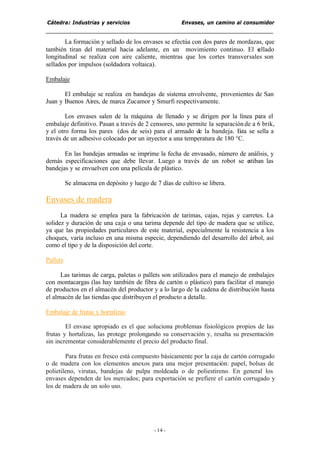 Cátedra: Industrias y servicios Envases, un camino al consumidor
- 14 -
La formación y sellado de los envases se efectúa con dos pares de mordazas, que
también tiran del material hacia adelante, en un movimiento continuo. El sellado
longitudinal se realiza con aire caliente, mientras que los cortes transversales son
sellados por impulsos (soldadora voltaica).
Embalaje
El embalaje se realiza en bandejas de sistema envolvente, provenientes de San
Juan y Buenos Aires, de marca Zucamor y Smurfi respectivamente.
Los envases salen de la máquina de llenado y se dirigen por la línea para el
embalaje definitivo. Pasan a través de 2 censores, uno permite la separaciónde a 6 brik,
y el otro forma los pares (dos de seis) para el armado de la bandeja. Esta se sella a
través de un adhesivo colocado por un inyector a una temperatura de 180 °C.
En las bandejas armadas se imprime la fecha de envasado, número de análisis, y
demás especificaciones que debe llevar. Luego a través de un robot se estiban las
bandejas y se envuelven con una película de plástico.
Se almacena en depósito y luego de 7 días de cultivo se libera.
Envases de madera
La madera se emplea para la fabricación de tarimas, cajas, rejas y carretes. La
solidez y duración de una caja o una tarima depende del tipo de madera que se utilice,
ya que las propiedades particulares de este material, especialmente la resistencia a los
choques, varía incluso en una misma especie, dependiendo del desarrollo del árbol, así
como el tipo y de la disposición del corte.
Pallets
Las tarimas de carga, paletas o pallets son utilizados para el manejo de embalajes
con montacargas (las hay también de fibra de cartón o plástico) para facilitar el manejo
de productos en el almacén del productor y a lo largo de la cadena de distribución hasta
el almacén de las tiendas que distribuyen el producto a detalle.
Embalaje de frutas y hortalizas
El envase apropiado es el que soluciona problemas fisiológicos propios de las
frutas y hortalizas, las protege prolongando su conservación y, resalta su presentación
sin incrementar considerablemente el precio del producto final.
Para frutas en fresco está compuesto básicamente por la caja de cartón corrugado
o de madera con los elementos anexos para una mejor presentación: papel, bolsas de
polietileno, virutas, bandejas de pulpa moldeada o de poliestireno. En general los
envases dependen de los mercados; para exportación se prefiere el cartón corrugado y
los de madera de un solo uso.
 