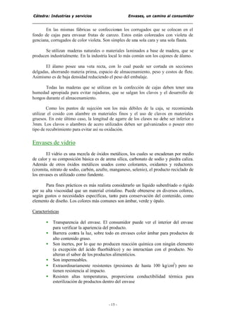 Cátedra: Industrias y servicios Envases, un camino al consumidor
- 15 -
En las mismas fábricas se confeccionan los corrugados que se colocan en el
fondo de cajas para envasar frutas de carozo. Estos están coloreados con violeta de
genciana, corrugados de color violeta. Son simples de una sola cara y una sola flauta.
Se utilizan maderas naturales o materiales laminados a base de madera, que se
producen industrialmente. En la industria local lo más común son los cajones de álamo.
El álamo posee una veta recta, con lo cual puede ser cortada en secciones
delgadas, ahorrando materia prima, espacio de almacenamiento, peso y costos de flete.
Asimismo es de baja densidad reduciendo el peso del embalaje.
Todas las maderas que se utilizan en la confección de cajas deben tener una
humedad apropiada para evitar rajaduras, que se salgan los clavos y el desarrollo de
hongos durante el almacenamiento.
Como los puntos de sujeción son los más débiles de la caja, se recomienda
utilizar el cosido con alambre en materiales finos y el uso de clavos en materiales
gruesos. En este último caso, la longitud de agarre de los clavos no debe ser inferior a
3mm. Los clavos o alambres de acero utilizados deben ser galvanizados o poseer otro
tipo de recubrimiento para evitar así su oxidación.
Envases de vidrio
El vidrio es una mezcla de óxidos metálicos, los cuales se encadenan por medio
de calor y su composición básica es de arena sílica, carbonato de sodio y piedra caliza.
Además de otros óxidos metálicos usados como colorantes, oxidantes y reductores
(cromita, nitrato de sodio, carbón, azufre, manganeso, selenio), el producto reciclado de
los envases es utilizado como fundente.
Para fines prácticos es más realista considerarlo un líquido subenfriado o rígido
por su alta viscosidad que un material cristalino. Puede obtenerse en diversos colores,
según gustos o necesidades específicas, tanto para conservación del contenido, como
elemento de diseño. Los colores más comunes son ámbar, verde y ópalo.
Características
• Transparencia del envase. El consumidor puede ver el interior del envase
para verificar la apariencia del producto.
• Barrera contra la luz, sobre todo en envases color ámbar para productos de
alto contenido graso.
• Son inertes, por lo que no producen reacción química con ningún elemento
(a excepción del ácido fluorhídrico) y no interactúan con el producto. No
alteran el sabor de los productos alimenticios.
• Son impermeables.
• Extraordinariamente resistentes (presiones de hasta 100 kg/cm2
) pero no
tienen resistencia al impacto.
• Resisten altas temperaturas, proporciona conductibilidad térmica para
esterilización de productos dentro del envase
 