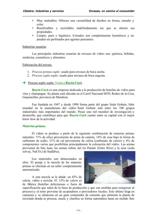 Cátedra: Industrias y servicios Envases, un camino al consumidor
- 16 -
• Muy maleables. Ofrecen una versatilidad de diseños en forma, tamaño y
color.
• Reutilizables y reciclables indefinidamente sin que se alteren sus
propiedades.
• Limpio, puro e higiénico. Cerrados son completamente herméticos y no
pueden ser perforados por agentes punzantes.
Industrias usuarias
Las principales industrias usuarias de envases de vidrio son: química, bebidas,
medicina, cosméticos y alimentos.
Fabricación del envase.
1. Proceso prensa-soplo: usado para envases de boca ancha.
2. Proceso soplo-soplo: usado para envases de boca angosta.
è Proceso soplo-soplo: Visita a Rayén Curá.
Rayén Curá es una empresa dedicada a la producción de botellas de vidrio para
vino y champagne. Su planta está ubicada en el Carril Nacional 6070, Rodeo de la Cruz,
Guaymallén, provincia de Mendoza.
Fue fundada en 1947 y desde 1998 forma parte del grupo Saint Gobain, líder
mundial en la manufactura del vidrio. Saint Gobain está entre los 100 grupos
industriales más importantes del mundo. Posee una red mundial de investigación y
desarrollo, que contribuye para que Rayén Curá cuente entre su capital con el mejor
know how de la actividad.
Materias primas.
El vidrio se produce a partir de la siguiente combinación de materias primas
naturales: 71% de sílice proveniente de arena de cantera, 14% de sosa bajo la forma de
carbonato de sodio, 11% de cal proveniente de caliza (carbonato de calcio) y 4% de
componentes varios que posibilitan principalmente la coloración del vidrio. Las arenas
provienen de San Juan, las arenas rubias del río Paraná (Entre Ríos) y la sosa (soda
solvay, NaCO3) de Sudáfrica.
Los materiales son almacenados en
silos. El pesaje y la mezcla de las materias
primas se efectúan en un taller completamente
automatizado.
A esta mezcla se le añade un 45% de
calcín, vidrio a reciclar. El 15% de calcín es
de fábrica (botellas defectuosas o fuera de
especificación que salen de la línea de producción y que son molidas para reingresar al
proceso) y el resto proviene de acopiadores o proveedores locales. Este último llega en
camiones y se almacena en un gran contenedor de cemento que alimenta la planta de
reciclado donde se procesa, muele y clasifica en forma automática hasta un molido fino
 