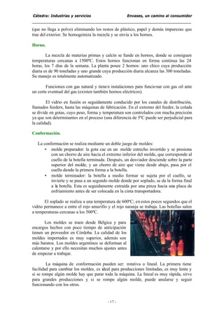 Cátedra: Industrias y servicios Envases, un camino al consumidor
- 17 -
(que no llega a polvo) eliminando los restos de plástico, papel y demás impurezas que
trae del exterior. Se homogeiniza la mezcla y se envía a los hornos.
Horno.
La mezcla de materias primas y calcín se funde en hornos, donde se consiguen
temperaturas cercanas a 1500ºC. Estos hornos funcionan en forma continua las 24
horas, los 7 días de la semana. La planta posee 2 hornos: uno chico cuya producción
diaria es de 90 toneladas y uno grande cuya producción diaria alcanza las 300 toneladas.
Su manejo es totalmente automatizado.
Funcionan con gas natural y tienen instalaciones para funcionar con gas oil ante
un corte eventual del gas (existen también hornos eléctricos).
El vidrio en fusión es seguidamente conducido por los canales de distribución,
llamados feeders, hasta las máquinas de fabricación. En el extremo del feeder, la colada
se divide en gotas, cuyo peso, forma y temperatura son controlados con mucha precisión
ya que son determinantes en el proceso (una diferencia de 5ºC puede ser perjudicial para
la calidad).
Conformación.
La conformación se realiza mediante un doble juego de moldes:
• molde preparador: la gota cae en un molde estrecho invertido y se presiona
con un chorro de aire hacia el extremo inferior del molde, que corresponde al
cuello de la botella terminada. Después, un desviador desciende sobre la parte
superior del molde, y un chorro de aire que viene desde abajo, pasa por el
cuello dando la primera forma a la botella.
• molde terminador: la botella a medio formar se sujeta por el cuello, se
invierte y se pasa a un segundo molde donde por soplado, se da la forma final
a la botella. Esta es seguidamente extraída por una pinza hacia una placa de
enfriamiento antes de ser colocada en la cinta transportadora.
El soplado se realiza a una temperatura de 600ºC; en estos pocos segundos que el
vidrio permanece a entre el rojo amarillo y el rojo naranja se trabaja. Las botellas salen
a temperaturas cercanas a los 500ºC.
Los moldes se traen desde Bélgica y para
encargos hechos con poco tiempo de anticipación
tienen un proveedor en Córdoba. La calidad de los
moldes importados es muy superior, además son
más baratos. Los moldes argentinos se deforman al
calentarse y por ello necesitan muchos ajustes antes
de empezar a trabajar.
La máquina de conformación pueden ser: rotativa o lineal. La primera tiene
facilidad para cambiar los moldes, es ideal para producciones limitadas, es muy lenta y
si se rompe algún molde hay que parar toda la máquina. La lineal es muy rápida, sirve
para grandes producciones y si se rompe algún molde, puede anularse y seguir
funcionando con los otros.
 