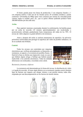 Cátedra: Industrias y servicios Envases, un camino al consumidor
- 18 -
El horno grande posee tres líneas de producción: 2 con máquinas lineales y 1
con máquina rotativa. Cada una de las lineales posee 20 cavidades (moldes) y puede
conformar 120 botellas de 400gr (para vinos comunes) por minuto (la velocidad puede
variarse según la calidad, peso, etc., que se quiere obtener pudiendo producir hasta
500.000 botellas por día cada una).
Archa.
Para suprimir tensiones ocasionadas durante la conformación, las botellas pasan
por un archa de recocido (10 minutos aproximadamente): son recalentadas y
posteriormente enfriadas gradualmente hasta temperaturas del orden de los 70ºC. El
envase de vidrio adquiere su grado definitivo de resistencia.
Antes y después del archa se realizan tratamientos de superficie. Se pulveriza
polietileno emulsionado para proteger la superficie del vidrio de posibles ralladuras y le
da un acabado más brillante.
Control.
Todos los envases son controlados por máquinas
electrónicas que verifican principalmente su dimensión, su
resistencia, su aspecto y la existencia de posibles fisuras. Al
final de la línea se efectúa una inspección visual, en caso de
que hubiera alguna arruga o burbuja que hubiera pasado
inadvertida a los controles electrónicos. Todas las unidades
defectuosas son rechazadas y recicladas como calcín.
Resistencia, fracturas y defectos
La resistencia está determinada por la forma del envase, la distribución de vidrio
y el grado de recocido. Al tener algún defecto en su resistencia, pueden ocurrir distintos
tipos de fractura: por impacto, por choque térmico o por presión interna, todas ellas
originadas por una descompensación en las fuerzas de tensión interna.
 