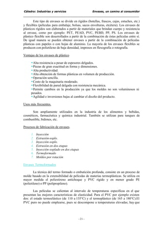 Cátedra: Industrias y servicios Envases, un camino al consumidor
- 21 -
Este tipo de envases se divide en rígidos (botellas, frascos, cajas, estuches, etc.)
y flexibles (películas para embalaje, bolsas, sacos envolturas, etcétera). Los envases de
plásticos rígidos son elaborados a partir de materiales que brindan cuerpo y resistencia
al envase, como por ejemplo: PET, PEAD, PVC, PEBD, PP, PS. Los envases de
plástico flexible son desarrollados a partir de la combinación de éstas películas entre sí.
De igual manera se pueden obtener envases a partir de la combinación de películas
plásticas con papeles o con hojas de aluminio. La mayoría de los envases flexibles se
producen con polietileno de baja densidad, impresos en flexografía o rotografía.
Ventajas de los envases de plástico
§Alta resistencia a pesar de espesores delgados.
§Piezas de gran exactitud en forma y dimensiones.
§Alta productividad.
§Alta obtención de formas plásticas en volumen de producción.
§Operación sencilla.
§Costo de la maquinaria moderado.
§Flexibilidad de pared delgada con resistencia mecánica.
§Permite cambios en la producción ya que los moldes no son voluminosos ni
pesados.
§Agilidad e inversiones bajas al cambiar el diseño del producto.
Usos más frecuentes.
Son ampliamente utilizados en la industria de los alimentos y bebidas,
cosméticos, farmacéutica y química industrial. También se utilizan para tanques de
combustible, bidones, etc.
Procesos de fabricación de envases.
1. Inyección
2. Extrusión-soplo.
3. Inyección-soplo.
4. Extrusión en dos etapas
5. Inyección-soplado en dos etapas
6. Termoformado
7. Moldeo por rotación
Envases Termoformados
La técnica del termo formado o embutición profunda, consiste en un proceso de
molde basado en la extensibilidad de películas de materias termoplásticas. Se utiliza en
mayor medida el poliestireno antichoque y PVC rígido y en menor grado PE
(polietileno) o PP (polipropileno).
Las películas se calientan al intervalo de temperaturas específicas en el que
presentan las mejores características de elasticidad. Para el PVC por ejemplo existen
dos: el estado termoelástico (de 110 a 135°C) y el termoplástico (de 165 a 180°C).El
PVC puro no puede emplearse, pues se descompone a temperaturas elevadas; hay que
 