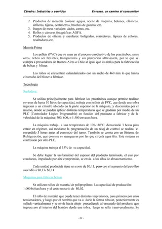 Cátedra: Industrias y servicios Envases, un camino al consumidor
- 24 -
2. Productos de mercería básicos: agujas, aceite de máquina, botones, elásticos,
alfileres, tijeras, centímetros, broches de gancho, etc.
3. Juegos de mesa variados: dados, cartas, etc.
4. Rollos y cámaras fotográficas AGFA.
5. Productos de oficina y escolares: bolígrafos, correctores, lápices de colores,
resaltadores,etc.
Materia Prima
Los pellets (PVC) que se usan en el proceso productivo de los practitubos, entre
otros, deben ser flexibles, transparentes y sin protección ultravioleta, por lo que se
compra a proveedores de Buenos Aires o Chile al igual que los rollos para la fabricación
de bolsas y blister.
Los rollos se encuentran estandarizados con un ancho de 460 mm lo que limita
el tamaño del blister a fabricar.
Tecnología
Sopladora:
Se utiliza principalmente para fabricar los practitubos aunque permite realizar
envases de hasta 10 litros de capacidad, trabaja con pellets de PVC, que desde una tolva
ingresan a un cilindro ubicado en la parte superior de la máquina, y descienden por el
mismo, donde se pueden aplicar distintas temperaturas que se gradúan por medio de un
PLC (Controlador Lógico Programable) en función del producto a fabricar y de la
velocidad de la máquina: 500, 600, o 1.500 envases/hora.
La máquina trabaja a una temperatura de 170-180°C, demorando 3 horas para
entrar en régimen, así mediante la programación de un reloj de control se realiza el
encendido 3 horas antes al comienzo del turno. También se cuenta con un Sistema de
Refrigeración, que consiste en mangueras por las que circula agua fría. Este sistema es
controlado por otro PLC.
La máquina trabaja al 15% de su capacidad.
Se debe lograr la uniformidad del espesor del producto terminado, el cual por
conductos, impulsado por aire comprimido, se envía a los silos de almacenamiento.
Cada unidad producida tiene un costo de $0,11, pero con el aumento del petróleo
ascendió a $0,13- $0,14
Máquinas para fabricar bolsas
Se utilizan rollos de materialde polipropileno. La capacidad de producción:
1.000 bolsas/hora y el costo unitario de $0,02.
El rollo de material que puede tener distintas impresiones, pasa primero por unos
tensionadores, y luego por el hombro que va a darle la forma tubular, posteriormente es
sellado verticalmente y se envía hacia abajo procediendo al envasado del producto que
ingresa por el interior del hombro desde una tolva, luego se sella transversalmente. Se
 