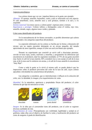 Cátedra: Industrias y servicios Envases, un camino al consumidor
- 3 -
Aspectos psicológicos
Los colores tienen que ver con impulsos básicos en la gente, por ejemplo:
Alimento: El naranja, amarillo, bermellón, verde y café se relacionan con este aspecto.
El café amarillento, ocres, amarillo seco y azul grisáceo, remiten a la sed y a la
sequedad.
Instinto maternal: Los tonos suaves y colores pastel expresan amor y ternura.
Importancia y prestigio: Colores sobrios y distinguidos como el violeta, rojo vino,
amarillo, dorado, negro, algunos tonos verdes y plateado.
Color como identificador del producto
En la mercadotecnia de los bienes envasados, es posible determinar qué colores
corresponden a las categorías específicas del producto.
La expresión informativa de los colores se facilita por la forma y dimensión del
envase; uno no espera encontrar detergente en un envase pequeño, del tamaño
aproximado de unos cigarrillos, aunque el color sea azul con blanco por ejemplo.
Durante un experimento que consistió en servir café a doscientas personas,
servido en tazas rojas, azules, marrones y amarillas, y preguntarles las diferencias que
encontraron en el producto, dejó los siguientes resultados: el 73% de esa gente encontró
muy fuerte el café de la taza marrón, 84% consideró rico y con cuerpo al café de la taza
roja, al de la taza azul lo sintieron sin aroma, y al café de la taza amarilla lo encontraron
“muy flojo”.
Como a toda la gente se le sirvió el mismo café, se puede deducir que las
impresiones sobre el producto provenían del color de la taza de café, cuyos colores
apoyaban o devaluaban las características del producto.
Las categorías a considerar, que se interrelacionan e influyen en la selección del
color, son: la identidad, la imagen ylos requerimientos de venta.
Identidad: Es la naturaleza, apariencia y propiedades físicas del producto; el color
informa de qué tipo de mercancía se trata.
chocolate veneno pasta dental cosméticos
Imagen: Es la idea que el consumidor tiene del producto, con el color se sugieren
diversas cualidades de éste.
Requerimientos de venta: Principalmente son visibilidad, legibilidad y unidad en el
grafismo, todas ellas con el objetivo de facilitar la venta y localización del producto así
como de asegurar el grado de identificación.
 