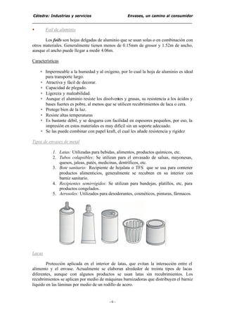 Cátedra: Industrias y servicios Envases, un camino al consumidor
- 6 -
• Foil de aluminio
Los foils son hojas delgadas de aluminio que se usan solas o en combinación con
otros materiales. Generalmente tienen menos de 0.15mm de grosor y 1.52m de ancho,
aunque el ancho puede llegar a medir 4.06m.
Características
• Impermeable a la humedad y al oxígeno, por lo cual la hoja de aluminio es ideal
para transporte largo.
• Atractiva y fácil de decorar.
• Capacidad de plegado.
• Ligereza y maleabilidad.
• Aunque el aluminio resiste los disolventes y grasas, su resistencia a los ácidos y
bases fuertes es pobre, al menos que se utilicen recubrimientos de laca o cera.
• Protege bien de la luz.
• Resiste altas temperaturas
• Es bastante débil, y se desgarra con facilidad en espesores pequeños, por eso, la
impresión en estos materiales es muy difícil sin un soporte adecuado.
• Se las puede combinar con papel kraft, el cual les añade resistencia y rigidez
Tipos de envases de metal
1. Latas: Utilizadas para bebidas, alimentos, productos químicos, etc.
2. Tubos colapsibles: Se utilizan para el envasado de salsas, mayonesas,
quesos, jaleas, patés, medicinas, dentríficos, etc.
3. Bote sanitario: Recipiente de hojalata o TFS que se usa para contener
productos alimenticios, generalmente se recubren en su interior con
barniz sanitario.
4. Recipientes semirrígidos: Se utilizan para bandejas, platillos, etc, para
productos congelados.
5. Aerosoles: Utilizados para desodorantes, cosméticos, pinturas, fármacos.
Lacas
Protección aplicada en el interior de latas, que evitan la interacción entre el
alimento y el envase. Actualmente se elaboran alrededor de treinta tipos de lacas
diferentes, aunque con algunos productos se usan latas sin recubrimientos. Los
recubrimientos se aplican por medio de máquinas barnizadoras que distribuyen el barniz
líquido en las láminas por medio de un rodillo de acero.
 