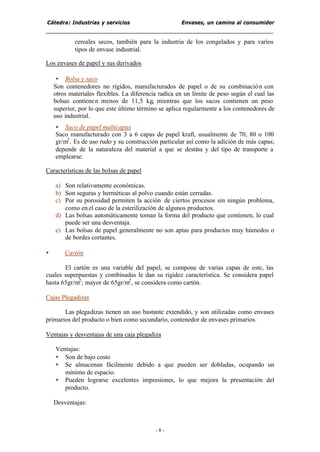 Cátedra: Industrias y servicios Envases, un camino al consumidor
- 8 -
cereales secos, también para la industria de los congelados y para varios
tipos de envase industrial.
Los envases de papel y sus derivados
• Bolsa y saco
Son contenedores no rígidos, manufacturados de papel o de su combinación con
otros materiales flexibles. La diferencia radica en un límite de peso según el cual las
bolsas contienen menos de 11,5 kg, mientras que los sacos contienen un peso
superior, por lo que este último término se aplica regularmente a los contenedores de
uso industrial.
• Saco de papel multicapas
Saco manufacturado con 3 a 6 capas de papel kraft, usualmente de 70, 80 o 100
gr/m2
. Es de uso rudo y su construcción particular así como la adición de más capas;
depende de la naturaleza del material a que se destina y del tipo de transporte a
emplearse.
Características de las bolsas de papel
a) Son relativamente económicas.
b) Son seguras y herméticas al polvo cuando están cerradas.
c) Por su porosidad permiten la acción de ciertos procesos sin ningún problema,
como enel caso de la esterilización de algunos productos.
d) Las bolsas automáticamente toman la forma del producto que contienen, lo cual
puede ser una desventaja.
e) Las bolsas de papel generalmente no son aptas para productos muy húmedos o
de bordes cortantes.
• Cartón
El cartón es una variable del papel, se compone de varias capas de este, las
cuales superpuestas y combinadas le dan su rigidez característica. Se considera papel
hasta 65gr/m2
; mayor de 65gr/m2
, se considera como cartón.
Cajas Plegadizas
Las plegadizas tienen un uso bastante extendido, y son utilizadas como envases
primarios del producto o bien como secundario, contenedor de envases primarios.
Ventajas y desventajas de una caja plegadiza
Ventajas:
• Son de bajo costo
• Se almacenan fácilmente debido a que pueden ser dobladas, ocupando un
mínimo de espacio.
• Pueden lograrse excelentes impresiones, lo que mejora la presentación del
producto.
Desventajas:
 