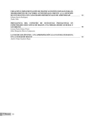 10
CREACIÓN E IMPLEMENTACIÓN DE POLÍTICAS INSTITUCIONALES PARA EL
MEJORAMIENTO DE FACTORES ACTITUDINALES FRENTE A LA ATENCIÓN
DE ESTUDIANTES CON CAPACIDADES DIFERENCIALES DE APRENDIZAJE
Liliana García Rodríguez
Vieder Niño
PREVALENCIA DEL CONSUMO DE SUSTANCIAS PSICOACTIVAS EN
COMUNIDADES EDUCATIVAS DE IBAGUÉ, UNA MIRADA DESDE LO RURAL Y
LO URBANO
Lorena Paola Gómez Prieto
Edna Margarita Murcia Campuzano
LA VOZ DE LOS JÓVENES – UNAAPROXIMACIÓN A LA CULTURA CIUDADANA
EN LA CIUDAD DE IBAGUÉ
Andrés Felipe Gualtero Rojas
53
58
64
 