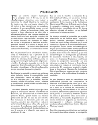11
E
n un contexto educativo heterogéneo
y complejo como el de hoy, una de las
principales dimensiones para mejorar y
transformar la calidad Educativa, la constituyen
los Maestros que están en el sistema educativo. Por
tal motivo, se hace necesario que los educadores,
conscientes de su responsabilidad humana y social,
conozcan y utilicen las herramientas vitales para
construir el futuro educativo de los niños, niñas y
adolescentes del sector rural y urbano, mediante un
cambio significativo hacia la reflexión y construcción
de conocimiento contextualizado y pertinente para
la realidad Educativa del Municipio de Ibagué.
Es así que en el proceso de formación avanzada,
participan docentes de la ciudad de Ibagué, en el
marco del convenio 2176 suscrito entre la secretaría
de Educación Municipal y la Universidad del Tolima
Para ello, se comenzó con la consulta a los rectores,
sobre las problemáticas que se presentan en sus
instituciones educativas, ejercicio que permitió
deducir los principales temas-problemas, sobre los
que posteriormente giró la planeación del proyecto-
referido a la educación avanzada, con niveles de
exigencia y desarrollo académico similar al plan de
formación estipulado para la Maestría en Educación,
con sus respectivas líneas de investigación.
De ahí, que se hayan tenido en cuenta temas problemas
sobre: inclusión, sistema de responsabilidad penal
para adolescentes, escuela de padres, consumo
de SPA, educación para la sexualidad, derechos
humanos, solución de conflictos, cultura ciudadana
y educación vial; gestión del PEI educación rural y
estilos saludables de vida.
Estos temas problemas, fueron acogidos por cinco
grupos de investigación adscritos a la Maestría en
Educación, que involucrados en el desarrollo de su
profesión docente, quieren mejorar sus prácticas
profesionales en todas las áreas del conocimiento.
Son licenciados, no licenciados, pero ante todo
maestros, educadores cuya intención es coadyuvar
en la formación humana de niños, niñas y jóvenes
provenientes de condiciones sociales, culturales y
económicas, en familias donde abundan las falencias,
pero le apuestan a la educación para superar sus
condiciones de vida.
Fue así como, la Maestría en Educación de la
Universidad del Tolima, con una mirada holística
consolidó una propuesta proyectada hacia la
cualificación de los maestros de las Instituciones
Educativas del Municipio de Ibagué, que involucra
la prospectiva estratégica como modelo para el
fortalecimiento y consolidación integral del sistema
educativo, orientado a la acción, y con una finalidad
constructora, inclusiva y pertinente.
La propuesta obedeció a los cambios que se están
produciendo en los ámbitos social, económico,
político, ambiental, psicológico, tecnológico y
cultural, tan significativos y acelerados, que ya se han
comenzado a requerir en las Instituciones educativas.
El diagnóstico de esta realidad en el Municipio de
Ibagué, que hace imprescindible disponer y fortalecer
unsistemadeinvestigación,entornoalasproblemáticas
escolares de las Instituciones educativas, y que sirve
de referente para las investigaciones que adelanten
los maestrantes vinculados a esta propuesta, así
como a los docentes del Programa de Maestría que
orienten los componentes relacionados con este
núcleo de investigación. Con esto se desarrollan en
este colectivo un conjunto de competencias para la
construcción del conocimiento académico situado,
desde la Secretaría de Educación, las Instituciones
Educativas y Docentes, para que agencien respuestas
más pertinentes a las problemáticas identificadas y
estudiadas.
En este diagnóstico previo se consolidaron unas
problemáticas generales que transversalizan la
educación en el Municipio en cuatro ejes a saber:
la falta de reconocimiento de la identidad regional
en el marco de la sociedad del conocimiento; la
desarticulación y desconocimiento de los procesos
académicos, administrativos y financieros, requeridos
en la gestión; la necesidad de desarrollar procesos
de análisis de pensamiento crítico en los niños y
adolescentes; y la necesidad de generar desde las
mismas instituciones propuestas de mejoramiento,
autorregulación y evaluación institucional, que
conduzcan a la consolidación del Sistema Educativo
Municipal Integral.
Estavisiónintegradorapermitióarticularunainiciativa
de formación innovadora, situando la investigación
PRESENTACIÓN
 
