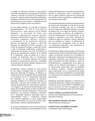 12
en campos de aplicación concretos, lo que permitió
consolidar una propuesta con programas de formación
continua y avanzada, con líneas de investigación en
las que los maestros pueden desarrollar aprendizajes
profundos y dinámicos a la luz del mejoramiento y la
transformación en sus entornos, y propender por una
educación de Calidad en todos sus contextos.
En este sentido entonces, se consolidó el Convenio
Interadministrativo No. 2176 de 19 de Junio de
2019 cuyo fin es“ Aunar esfuerzos entre la Alcaldía
Municipal y la Universidad del Tolima, para
fortalecer la implementación de planes, proyectos,
programas administrativos de gestión y académicos,
curriculares, pedagógicos, didácticos, evaluativos
e investigativos en las Instituciones Educativas
Oficiales del Municipio de Ibagué”, a través del
Programa de Educación Formal Avanzada y los
Ciclos de Formación Continua, y desde allí se llevó
a cabo la formación, cualificación, actualización y
capacitación de docentes con el fin de fortalecer el
proceso de mejoramiento continuo de la Calidad
de la Educación, como un ámbito en el cual es
necesaria la integración entre la investigación,
la innovación y la gestión educativa, que seguro
permitirá la construcción de proyectos y estrategias
de actualización de futuros modelos educativos en el
contexto Educativo Municipal.
Actualmente, estamos cerrando un ciclo positivo
de esta alianza estratégica entre la Secretaría de
Educación Municipal de Ibagué y la Maestría en
Educación de la Universidad del Tolima, beneficiando
a 114 docentes de las 57 Instituciones Educativas
del Municipio, en un programa de formación
avanzada, alineado con la formación maestrante en
Educación y del que como resultado del proceso
riguroso de producción de conocimiento, humanista
e investigativo en contexto de las problemáticas que
surgen de la realidad escolar, se obtuvo la reflexión y
construcción de acciones pertinentes y eficaces que
relacionan a los maestros, estudiantes y miembros
de la comunidad educativa, proyectado hacia la
responsabilidad social y compromiso humano
como cambio significativo y como mejoramiento
personal, profesional y al servicio de las niños, niñas,
adolescentes y toda la comunidad educativa.
Es así que se presentan los avances de estos proyectos
de investigación dedicados a las problemáticas de las
Instituciones Educativas en sus contextos particulares,
llevadas al pensamiento crítico y prospectivo, del
cual se espera continuar el proceso de construcción
que permita asumir la pertinencia e implementación
en el escenario proyectado.
Estaseparataentregadiezexperienciasrepresentativas
de sesenta y dos construidas en total, de este proceso
de formación avanzada, para que la comunidad
educativa conozca los diferentes enfoques y acciones
de quienes hoy, en su papel de maestros escolares,
están involucrados en procesos de cualificación a
la luz del mejoramiento y la transformación en sus
entornos y propender a una mejor educación de
Calidad en todos sus contextos, razones suficientes
para ser exaltados en cuanto a la publicación de
sus proyectos de investigación como un tributo
a su producción intelectual y una contribución al
mejoramiento de la educación.
Es el fruto de un trabajo mancomunado con la Facultad
de Educación de la Universidad del Tolima, quien dio
origen a la firma del convenio con la Secretaría de
Educación, siendo para la facultad de Educación una
importante experiencia, que permitirá la reflexión
sobre la formación de futuros docentes a través de
la flexibilización y resignificación de los planes de
estudios de las distintas licenciaturas y se tengan
en cuenta temas transversales como la formación
en derechos humanos, sexuales, reproductivos,
temas relacionados con la conservación del medio
ambiente, la atención a la población con discapacidad
y la importancia de la educación con inclusión entre
otros tremas.
Finalmente, permítanos agradecer a la Decana de la
Facultad de Educación, al director de la Maestría y a
la directora de la revista SERES Y SABERES, para
que los proyectos de estas investigaciones tengan
difusión en este importante medio de Comunicación.
NAZLI YAMILE GALINDO LOZANO
Directora de Calidad Educativa de la Secretaría de
Educación municipal.
ÉDGAR DIEGO ERAZO CAICEDO	
Director Maestría en Educación	
KAREN PAOLA RAMÍREZ FAJARDO		
Coordinadora Enlace del Programa
 