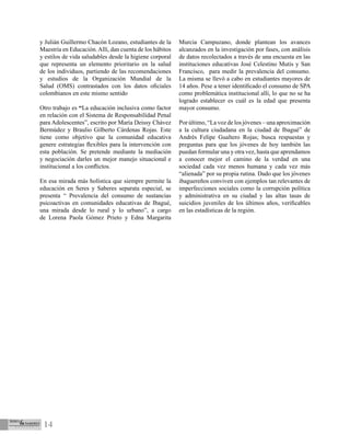 14
y Julián Guillermo Chacón Lozano, estudiantes de la
Maestría en Educación.Allí, dan cuenta de los hábitos
y estilos de vida saludables desde la higiene corporal
que representa un elemento prioritario en la salud
de los individuos, partiendo de las recomendaciones
y estudios de la Organización Mundial de la
Salud (OMS) contrastados con los datos oficiales
colombianos en este mismo sentido
Otro trabajo es “La educación inclusiva como factor
en relación con el Sistema de Responsabilidad Penal
para Adolescentes”, escrito por María Deissy Chávez
Bermúdez y Braulio Gilberto Cárdenas Rojas. Este
tiene como objetivo que la comunidad educativa
genere estrategias flexibles para la intervención con
esta población. Se pretende mediante la mediación
y negociación darles un mejor manejo situacional e
institucional a los conflictos.
En esa mirada más holística que siempre permite la
educación en Seres y Saberes separata especial, se
presenta “ Prevalencia del consumo de sustancias
psicoactivas en comunidades educativas de Ibagué,
una mirada desde lo rural y lo urbano”, a cargo
de Lorena Paola Gómez Prieto y Edna Margarita
Murcia Campuzano, donde plantean los avances
alcanzados en la investigación por fases, con análisis
de datos recolectados a través de una encuesta en las
instituciones educativas José Celestino Mutis y San
Francisco, para medir la prevalencia del consumo.
La misma se llevó a cabo en estudiantes mayores de
14 años. Pese a tener identificado el consumo de SPA
como problemática institucional allí, lo que no se ha
logrado establecer es cuál es la edad que presenta
mayor consumo.
Por último, “La voz de los jóvenes – una aproximación
a la cultura ciudadana en la ciudad de Ibagué” de
Andrés Felipe Gualtero Rojas; busca respuestas y
preguntas para que los jóvenes de hoy también las
puedan formular una y otra vez, hasta que aprendamos
a conocer mejor el camino de la verdad en una
sociedad cada vez menos humana y cada vez más
“alienada” por su propia rutina. Dado que los jóvenes
ibaguereños conviven con ejemplos tan relevantes de
imperfecciones sociales como la corrupción política
y administrativa en su ciudad y las altas tasas de
suicidios juveniles de los últimos años, verificables
en las estadísticas de la región.
 