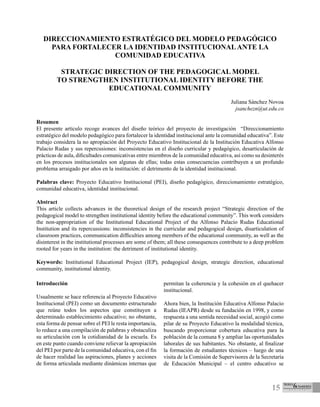 15
DIRECCIONAMIENTO ESTRATÉGICO DEL MODELO PEDAGÓGICO
PARA FORTALECER LA IDENTIDAD INSTITUCIONALANTE LA
COMUNIDAD EDUCATIVA
STRATEGIC DIRECTION OF THE PEDAGOGICAL MODEL
TO STRENGTHEN INSTITUTIONAL IDENTITY BEFORE THE
EDUCATIONAL COMMUNITY
Juliana Sánchez Novoa
jsanchezn@ut.edu.co
Resumen
El presente artículo recoge avances del diseño teórico del proyecto de investigación “Direccionamiento
estratégico del modelo pedagógico para fortalecer la identidad institucional ante la comunidad educativa”. Este
trabajo considera la no apropiación del Proyecto Educativo Institucional de la Institución Educativa Alfonso
Palacio Rudas y sus repercusiones: inconsistencias en el diseño curricular y pedagógico, desarticulación de
prácticas de aula, dificultades comunicativas entre miembros de la comunidad educativa, así como su desinterés
en los procesos institucionales son algunas de ellas; todas estas consecuencias contribuyen a un profundo
problema arraigado por años en la institución: el detrimento de la identidad institucional.
Palabras clave: Proyecto Educativo Institucional (PEI), diseño pedagógico, direccionamiento estratégico,
comunidad educativa, identidad institucional.
Abstract
This article collects advances in the theoretical design of the research project “Strategic direction of the
pedagogical model to strengthen institutional identity before the educational community”. This work considers
the non-appropriation of the Institutional Educational Project of the Alfonso Palacio Rudas Educational
Institution and its repercussions: inconsistencies in the curricular and pedagogical design, disarticulation of
classroom practices, communication difficulties among members of the educational community, as well as the
disinterest in the institutional processes are some of them; all these consequences contribute to a deep problem
rooted for years in the institution: the detriment of institutional identity.
Keywords: Institutional Educational Project (IEP), pedagogical design, strategic direction, educational
community, institutional identity.
Introducción
Usualmente se hace referencia al Proyecto Educativo
Institucional (PEI) como un documento estructurado
que reúne todos los aspectos que constituyen a
determinado establecimiento educativo; no obstante,
esta forma de pensar sobre el PEI le resta importancia,
lo reduce a una compilación de palabras y obstaculiza
su articulación con la cotidianidad de la escuela. Es
en este punto cuando conviene relievar la apropiación
del PEI por parte de la comunidad educativa, con el fin
de hacer realidad las aspiraciones, planes y acciones
de forma articulada mediante dinámicas internas que
permitan la coherencia y la cohesión en el quehacer
institucional.
Ahora bien, la Institución Educativa Alfonso Palacio
Rudas (IEAPR) desde su fundación en 1998, y como
respuesta a una sentida necesidad social, acogió como
pilar de su Proyecto Educativo la modalidad técnica,
buscando proporcionar cobertura educativa para la
población de la comuna 8 y ampliar las oportunidades
laborales de sus habitantes. No obstante, al finalizar
la formación de estudiantes técnicos – luego de una
visita de la Comisión de Supervisores de la Secretaría
de Educación Municipal – el centro educativo se
 