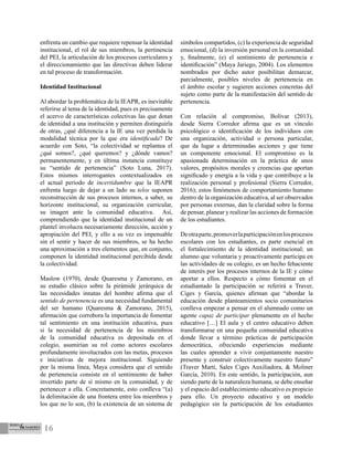 16
enfrenta un cambio que requiere repensar la identidad
institucional, el rol de sus miembros, la pertinencia
del PEI, la articulación de los procesos curriculares y
el direccionamiento que las directivas deben liderar
en tal proceso de transformación.
Identidad Institucional
Al abordar la problemática de la IEAPR, es inevitable
referirse al tema de la identidad, pues es precisamente
el acervo de características colectivas las que dotan
de identidad a una institución y permiten distinguirla
de otras, ¿qué diferencia a la IE una vez perdida la
modalidad técnica por la que era identificada? De
acuerdo con Soto, “la colectividad se replantea el
¿qué somos?, ¿qué queremos? y ¿dónde vamos?
permanentemente, y en última instancia constituye
su “sentido de pertenencia” (Soto Luna, 2017).
Estos mismos interrogantes contextualizados en
el actual periodo de incertidumbre que la IEAPR
enfrenta luego de dejar a un lado su telos suponen
reconstrucción de sus procesos internos, a saber, su
horizonte institucional, su organización curricular,
su imagen ante la comunidad educativa. Así,
comprendiendo que la identidad institucional de un
plantel involucra necesariamente dirección, acción y
apropiación del PEI, y ello a su vez es impensable
sin el sentir y hacer de sus miembros, se ha hecho
una aproximación a tres elementos que, en conjunto,
componen la identidad institucional percibida desde
la colectividad.
Maslow (1970), desde Quaresma y Zamorano, en
su estudio clásico sobre la pirámide jerárquica de
las necesidades innatas del hombre afirma que el
sentido de pertenencia es una necesidad fundamental
del ser humano (Quaresma & Zamorano, 2015),
afirmación que corrobora la importancia de fomentar
tal sentimiento en una institución educativa, pues
si la necesidad de pertenencia de los miembros
de la comunidad educativa es depositada en el
colegio, asumirían su rol como actores escolares
profundamente involucrados con las metas, procesos
e iniciativas de mejora institucional. Siguiendo
por la misma línea, Maya considera que el sentido
de pertenencia consiste en el sentimiento de haber
invertido parte de sí mismo en la comunidad, y de
pertenecer a ella. Concretamente, esto conlleva “(a)
la delimitación de una frontera entre los miembros y
los que no lo son, (b) la existencia de un sistema de
símbolos compartidos, (c) la experiencia de seguridad
emocional, (d) la inversión personal en la comunidad
y, finalmente, (e) el sentimiento de pertenencia e
identificación” (Maya Jariego, 2004). Los elementos
nombrados por dicho autor posibilitan demarcar,
parcialmente, posibles niveles de pertenencia en
el ámbito escolar y sugieren acciones concretas del
sujeto como parte de la manifestación del sentido de
pertenencia.
Con relación al compromiso, Bolívar (2013),
desde Sierra Corredor afirma que es un vínculo
psicológico o identificación de los individuos con
una organización, actividad o persona particular,
que da lugar a determinadas acciones y que tiene
un componente emocional. El compromiso es la
apasionada determinación en la práctica de unos
valores, propósitos morales y creencias que aportan
significado y energía a la vida y que contribuye a la
realización personal y profesional (Sierra Corredor,
2016); estos fenómenos de comportamiento humano
dentro de la organización educativa, al ser observados
por personas externas, dan la claridad sobre la forma
de pensar, planear y realizar las acciones de formación
de los estudiantes.
Deotraparte,promoverlaparticipaciónenlosprocesos
escolares con los estudiantes, es parte esencial en
el fortalecimiento de la identidad institucional; un
alumno que voluntaria y proactivamente participa en
las actividades de su colegio, es un hecho fehaciente
de interés por los procesos internos de la IE y cómo
aportar a ellos. Respecto a cómo fomentar en el
estudiantado la participación se referirá a Traver,
Ciges y García, quienes afirman que “abordar la
educación desde planteamientos socio comunitarios
conlleva empezar a pensar en el alumnado como un
agente capaz de participar plenamente en el hecho
educativo […] El aula y el centro educativo deben
transformarse en una pequeña comunidad educativa
donde llevar a término prácticas de participación
democrática, ofreciendo experiencias mediante
las cuales aprender a vivir conjuntamente nuestro
presente y construir colectivamente nuestro futuro”
(Traver Martí, Sales Ciges Auxiliadora, & Moliner
García, 2010). En este sentido, la participación, aun
siendo parte de la naturaleza humana, se debe enseñar
y el espacio del establecimiento educativo es propicio
para ello. Un proyecto educativo y un modelo
pedagógico sin la participación de los estudiantes
 