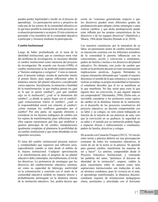 17
pueden perder legitimidad e incidir en el proceso de
aprendizaje. La participación activa y proactiva de
cada uno de los actores de la comunidad educativa es
lo que hace posible la realización de todo proyecto, su
evaluación permanente y su mejora. El reto consiste en
persuadir a los miembros de la comunidad educativa
a participar y formarse mediante la participación.
Cambio Institucional
Luego de haber profundizado en el tema de la
identidad institucional, que se constituye tema vital
del problema de investigación, es necesario abordar
el cambio institucional como intención del proyecto
de investigación. De acuerdo con Acosta (1998), el
cambio institucional se ha atribuido tradicionalmente
a “factores endógenos o exógenos”. Como es natural,
para el presente trabajo, resulta de particular interés
el primer factor, pues supone reflexionar sobre la
dinámica interna del plantel educativo considerando
varios aspectos. Inicialmente, la intención y finalidad
de la transformación, lo que implica pensar en ¿qué
es lo que se quiere cambiar?, ¿por qué cambiar
algo en la institución?, ¿cuál es la dimensión del
cambio?, ¿a dónde se quiere llegar con el cambio?,
¿qué consecuencias traería el cambio?, ¿cuál es
la responsabilidad social con relación al cambio?,
¿cómo manejar los conflictos generados por el
cambio? Por otra parte, un segundo elemento a
considerar en los factores endógenos de cambio son
los sujetos de transformación, pues reflexionar sobre
ellos supone cuestionarse qué hay que modificar y
quiénes participan de tal cambio; interpelaciones
igualmente complejas al plantearse la posibilidad de
un cambio institucional y que serán abordadas en las
siguientes secciones.
El tema del cambio institucional presenta matices
y complejidades que requieren una reflexión seria,
especialmente cuando se trata desde el ámbito de
la mejora institucional. Cualquier aproximación
a la transformación para el progreso de un plantel
educativo debe contemplar, inevitablemente, el rol de
las directivas. La pertinencia de estrategias que los
directivos del establecimiento educativo orienten,
así como su capacidad de liderazgo, asertividad
en la comunicación y conexión con el sentir de la
comunidad educativa tendrán un impacto directo y
probablemente prolongado en la dinámica interna
de la institución educativa. Así, podría decirse que
existe un “consenso generalizado respecto a que
los directivos pueden tener diferentes grados de
predisposición para adoptar ciertas estrategias o para
realizar cambios y que dicha predisposición puede
estar influida por las propias características de los
directivos o de los equipos directivos” (Hambrick y
Mason, 1984 desde Sánchez Peinado et al, 2010).
Los maestros constituyen, por la naturaleza de su
labor, un permanente motor de cambio institucional;
su interacción continua con los diferentes miembros
de la comunidad le permite influenciar con su
conocimiento, acción y convicción a estudiantes,
padres de familia e incluso a los directivos del plantel
educativo. No obstante, este poder de cambio que
reside en la profesión docente no tiene necesariamente
implicaciones positivas, Augusto Hernández lo
expone claramente afirmando que “cuando el maestro
desconoce el sentido de lo que comunica y se resigna a
realizar su trabajo su propia incredulidad se transmite;
el estudiante descubre que él no se manifiesta en
lo que manifiesta. No hay razón para creer lo que
alguien dice sin convicción, lo que alguien impone
sin comprenderlo” (Hernández, 1996). Dicho esto, es
inevitable considerar a los profesores como sujetos
de cambio en la dinámica interna de la institución,
en el desarrollo de los proyectos constitutivos del
proyecto educativo; un docente comprometido con
su labor y su colegio, no solo estará trabajando en
función de la mejoría de sus prácticas de aula, sino
que la convicción en su quehacer, la seguridad en
su saber y el sentido por su institución podrán llegar
a impactar directa e indirectamente a estudiantes,
padres de familia, directivas y colegas.
De acuerdo con Camacho Vásquez (2013), “el vínculo
entre teoría y práctica debería ser una preocupación
constante de todos los estamentos educativos; la
razón de ser de la teoría es la práctica. Se aprende
para generar cambio, transformar las maneras de
ser y hacer”. Lo anterior, comprendido desde el
Proyecto Educativo Institucional, y reiterando
las palabras del autor, “pertenece al discurso de
identidad de la institución”; empero, valdría la
pena cuestionarse sobre la manera como tales
aspiraciones institucionales son traducidas al aula
en términos cotidianos; pues la vivencia en el aula,
el aprendizaje transformador, la dinámica docente-
estudiante requiere de orientaciones pedagógicas
claras, pertinentes y articuladas con el horizonte
 