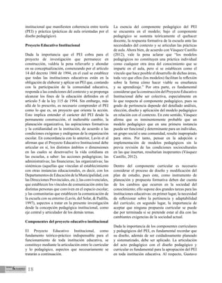 18
institucional que manifiesten coherencia entre teoría
(PEI) y práctica (prácticas de aula orientadas por el
diseño pedagógico).
Proyecto Educativo Institucional
Dada la importancia que el PEI cobra para el
proyecto de investigación que permanece en
construcción, valdría la pena relievarlo y ahondar
en su conceptualización, comenzando por el artículo
14 del decreto 1860 de 1994, en el cual se establece
que todas las instituciones educativas están en la
obligación de elaborar y aplicar un PEI que, contando
con la participación de la comunidad educativa,
responda a las condiciones del contexto y se proponga
alcanzar los fines de la educación definidos en el
artículo 5 de la ley 115 de 1994. Sin embargo, más
allá de lo prescrito, es necesario comprender el PEI
como lo que es, un proyecto que orienta la acción.
Esto implica entender el carácter del PEI desde la
permanente construcción, el inalterable cambio, la
planeación organizativa, las aspiraciones formativas
y la cotidianidad en la institución, de acuerdo a las
condiciones exógenas y endógenas de la organización
escolar. En concordancia con lo anterior, Lavín et al
afirman que el Proyecto Educativo Institucional debe
articular en sí, los distintos ámbitos o dimensiones
en las cuales se desenvuelve la vida cotidiana en
las escuelas, a saber: las acciones pedagógicas; las
administrativas; las financieras; las organizativas; las
sistémicas (aquellas que vinculan al establecimiento
con otras instancias educacionales, es decir, con los
DepartamentosdeEducacióndelaMunicipalidad,con
las Direcciones Provinciales, etc.); las convivenciales,
que establecen los vínculos de comunicación entre las
distintas personas que conviven en el espacio escolar;
y las comunitarias que establecen la comunicación de
la escuela con su entorno (Lavín, del Solar, & Padilla,
1997), aspectos a tratar en la presente investigación
desde la concepción pedagógica institucional, como
eje central y articulador de los demás temas.
Componentes del proyecto educativo institucional
El Proyecto Educativo Institucional, como
fundamento teórico-práctico indispensable para el
funcionamiento de toda institución educativa, se
constituye mediante la articulación entre lo curricular
y lo pedagógico, aspectos que necesariamente se
tratarán a continuación.
La esencia del componente pedagógico del PEI
se encuentra en el modelo; bajo el componente
pedagógico se sustenta teóricamente el quehacer
docente, la respuesta formativa de la escuela ante las
necesidades del contexto y se articulan las prácticas
de aula. Ahora bien, de acuerdo con Vásquez Castillo
(2012), vale la pena aclarar que “los modelos
pedagógicos no constituyen una práctica individual
como cualquier otra área del conocimiento que se
imparte en el aula, pero sí se establecen como el
vínculo que hace posible el desarrollo de dichas áreas,
toda vez que ellos (los modelos) facilitan la reflexión
sobre la forma cómo hacer viable su enseñanza
y su aprendizaje.” Por otra parte, es fundamental
considerar que la construcción del Proyecto Educativo
Institucional debe ser colectiva, especialmente en
lo que respecta al componente pedagógico, pues su
grado de pertinencia depende del detallado análisis,
elección, diseño y aplicación del modelo pedagógico
en relación con el contexto. En este sentido, Vásquez
afirma que es inminentemente probable que un
modelo pedagógico que en una primera instancia
pueda ser funcional y determinante para un individuo,
un grupo social o una comunidad, resulte inapropiado
para otros. Por tanto, pensar en la adopción e
implementación de modelos pedagógicos sin la
previa revisión de las condiciones socioculturales
en las que insertan, resultarían inoperantes (Vásquez
Castillo, 2012).
Dentro del componente curricular es necesario
considerar el proceso de diseño y modificación del
plan de estudio, pues este, como instrumento de
planeación y propuesta formativa deben dar cuenta
de los cambios que ocurren en la sociedad del
conocimiento; ello supone dos grandes tareas para las
instituciones educativas: en primer lugar, la necesidad
de reflexionar sobre la pertinencia y adaptabilidad
del currículo; en segundo lugar, la importancia de
aceptar que ninguna propuesta curricular se puede
dar por terminada si se pretende estar al día con las
cambiantes exigencias de la sociedad actual.
Dada la importancia de los componentes curriculares
y pedagógicos del PEI, es fundamental recordar que
su diseño, además de ser cuidadosamente planeado
y sistematizado, debe ser aplicado. La articulación
del acto pedagógico con el diseño pedagógico y
curricular es fundamental para la apropiación del PEI
en toda institución educativa. Al respecto, Gustavo
 