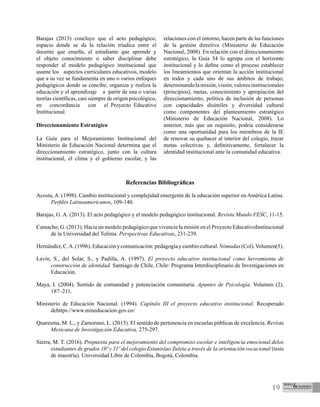19
Barajas (2013) concluye que el acto pedagógico,
espacio donde se da la relación tríadica entre el
docente que enseña, el estudiante que aprende y
el objeto conocimiento o saber disciplinar debe
responder al modelo pedagógico institucional que
asume los aspectos curriculares educativos, modelo
que a su vez se fundamenta en uno o varios enfoques
pedagógicos donde se concibe, organiza y realiza la
educación y el aprendizaje a partir de una o varias
teorías científicas, casi siempre de origen psicológico,
en concordancia con el Proyecto Educativo
Institucional.
Direccionamiento Estratégico
La Guía para el Mejoramiento Institucional del
Ministerio de Educación Nacional determina que el
direccionamiento estratégico, junto con la cultura
institucional, el clima y el gobierno escolar, y las
relaciones con el entorno, hacen parte de las funciones
de la gestión directiva (Ministerio de Educación
Nacional, 2008). En relación con el direccionamiento
estratégico, la Guía 34 lo agrupa con el horizonte
institucional y lo define como el proceso establecer
los lineamientos que orientan la acción institucional
en todos y cada uno de sus ámbitos de trabajo;
determinandolamisión,visión,valoresinstitucionales
(principios), metas, conocimiento y apropiación del
direccionamiento, política de inclusión de personas
con capacidades disímiles y diversidad cultural
como componentes del planteamiento estratégico
(Ministerio de Educación Nacional, 2008). Lo
anterior, más que un requisito, podría considerarse
como una oportunidad para los miembros de la IE
de renovar su quehacer al interior del colegio, trazar
metas colectivas y, definitivamente, fortalecer la
identidad institucional ante la comunidad educativa.
Referencias Bibliográficas
Acosta, A. (1998). Cambio institucional y complejidad emergente de la educación superior en América Latina.
Perfiles Latinoamericanos, 109-140.
Barajas, G. A. (2013). El acto pedagógico y el modelo pedagógico institucional. Revista Mundo FESC, 11-15.
Camacho, G. (2013). Hacia un modelo pedagógico que vivencie la misión en el Proyecto EducativoInstitucional
de la Universidad del Tolima. Perspectivas Educativas, 231-239.
Hernández,C.A.(1996).Educaciónycomunicación:pedagogíaycambiocultural.Nómadas(Col).Volumen(5).
Lavín, S., del Solar, S., y Padilla, A. (1997). El proyecto educativo institucional como herramienta de
construcción de identidad. Santiago de Chile, Chile: Programa Interdisciplinario de Investigaciones en
Educación.
Maya, I. (2004). Sentido de comunidad y potenciación comunitaria. Apuntes de Psicología. Volumen (2),
187–211.
Ministerio de Educación Nacional. (1994). Capítulo III el proyecto educativo institucional. Recuperado
dehttps://www.mineducacion.gov.co/
Quaresma, M. L., y Zamorano, L. (2015). El sentido de pertenencia en escuelas públicas de excelencia. Revista
Mexicana de Investigación Educativa, 275-297.
Sierra, M. T. (2016). Propuesta para el mejoramiento del compromiso escolar e inteligencia emocional delos
estudiantes de grados 10º y 11º del colegio Estanislao Zuleta a través de la orientación vocacional (tesis
de maestría). Universidad Libre de Colombia, Bogotá, Colombia.
 