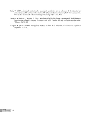 20
Soto, V. (2017). Identidad institucional y desempeño académico de las alumnas de la Facultad de
EducaciónInicial de la Universidad Nacional de Educación Enrique Guzmán y Valle (tesis de maestría).
Universidad Nacional de Educación Enrique Guzmán y Valle, Lima, Perú.
Traver, J. A., Sales, A., y Moliner, O. (2010). Ampliando el territorio: algunas claves sobre la participaciónde
la comunidad educativa. Revista Iberoamericana sobre Calidad, Eficacia y Cambio en Educación.
Volumen (3), 96-119.
Vásquez, A. (2012). Modelos pedagógicos: medios, no fines de la educación. Cuadernos de Lingüística
Hispánica, 157-168.
 