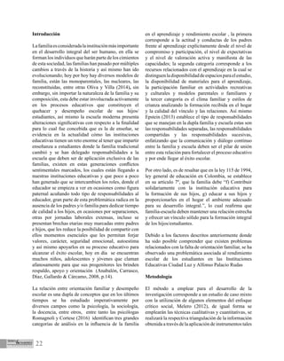 22
Introducción
Lafamiliaesconsideradalainstituciónmásimportante
en el desarrollo integral del ser humano, en ella se
forman los individuos que harán parte de los cimientos
de esta sociedad, las familias han pasado por múltiples
cambios a través de la historia y así mismo han ido
evolucionando; hoy por hoy hay diversos modelos de
familia, están las monoparentales, las nucleares, las
reconstituidas, entre otras Oliva y Villa (2014), sin
embargo, sin importar la naturaleza de la familia y su
composición, esta debe estar involucrada activamente
en los procesos educativos que constituyen el
quehacer y desempeño escolar de sus hijos/
estudiantes, así mismo la escuela moderna presenta
alteraciones significativas con respecto a la finalidad
para lo cual fue concebida que es la de enseñar, se
evidencia en la actualidad cómo las instituciones
educativas tienen un reto enorme al tener que impartir
enseñanza a estudiantes donde la familia tradicional
cambió y se han delegado responsabilidades a la
escuela que deben ser de aplicación exclusiva de las
familias, existen en estas generaciones conflictos
sentimentales marcados, los cuales están llegando a
nuestras instituciones educativas y que poco a poco
han generado que se intercambien los roles, donde el
educador se empieza a ver en ocasiones como figura
paternal acuñando todo tipo de responsabilidades al
educador, gran parte de esta problemática radica en la
ausencia de los padres y/o familia para dedicar tiempo
de calidad a los hijos, en ocasiones por separaciones,
otras por jornadas laborales extensas, incluso se
presentan brechas etarias muy marcadas entre padres
e hijos, que les reduce la posibilidad de compartir con
ellos momentos esenciales que les permitan forjar
valores, carácter, seguridad emocional, autoestima
y así mismo apoyarlos en su proceso educativo para
alcanzar el éxito escolar, hoy en día se encuentran
muchos niños, adolescentes y jóvenes que claman
afanosamente para que sus progenitores les brinden
respaldo, apoyo y orientación (Anabalón, Carrasco,
Díaz, Gallardo & Cárcamo, 2008, p.14).
La relación entre orientación familiar y desempeño
escolar es una dupla de conceptos que en los últimos
tiempos se ha estudiado imperativamente por
diversos campos como la psicología, la sociología,
la docencia, entre otros, entre tanto las psicólogas
Romagnoli y Cortese (2016) identifican tres grandes
categorías de análisis en la influencia de la familia
en el aprendizaje y rendimiento escolar , la primera
corresponde a la actitud y conductas de los padres
frente al aprendizaje explícitamente desde el nivel de
compromiso y participación, el nivel de expectativas
y el nivel de valoración activa y manifiesta de las
capacidades; la segunda categoría corresponde a los
recursos relacionados con el aprendizaje en la cual se
distinguenladisponibilidaddeespaciosparaelestudio,
la disponibilidad de materiales para el aprendizaje,
la participación familiar en actividades recreativas
y culturales y modelos parentales o familiares y
la tercer categoría es el clima familiar y estilos de
crianza analizando la formación recibida en el hogar
y la calidad del vínculo y las relaciones. Así mismo
Epstein (2013) establece el tipo de responsabilidades
que se manejan en la dupla familia y escuela estas son
las responsabilidades separadas, las responsabilidades
compartidas y las responsabilidades sucesivas,
enfatizando que la comunicación y diálogo continuo
entre la familia y escuela deben ser el pilar de unión
entre esta relación para fortalecer el proceso educativo
y por ende llegar al éxito escolar.
Por otro lado, es de resaltar que en la ley 115 de 1994,
ley general de educación en Colombia, se establece
en su artículo 7º, que la familia debe “f) Contribuir
solidariamente con la institución educativa para
la formación de sus hijos, g) educar a sus hijos y
proporcionarles en el hogar el ambiente adecuado
para su desarrollo integral.”, lo cual reafirma que
familia-escuela deben mantener una relación estrecha
y ofrecer un vínculo sólido para la formación integral
de los hijos/estudiantes.
Debido a los factores descritos anteriormente donde
ha sido posible comprender que existen problemas
relacionados con la falta de orientación familiar, se ha
observado una problemática asociada al rendimiento
escolar de los estudiantes en las Instituciones
Educativas Ciudad Luz y Alfonso Palacio Rudas
Metodología
El método a emplear para el desarrollo de la
investigación corresponde a un estudio de caso mixto
con la utilización de algunos elementos del enfoque
crítico social, Melero (2012), de igual forma se
emplearán las técnicas cualitativas y cuantitativas, se
realizará la respectiva triangulación de la información
obtenida a través de la aplicación de instrumentos tales
 
