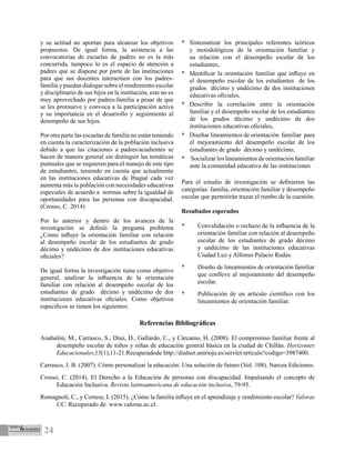 24
Referencias Bibliográficas
Anabalón, M., Carrasco, S., Díaz, D., Gallardo, C., y Cárcamo, H. (2008). El compromiso familiar frente al
desempeño escolar de niños y niñas de educación general básica en la ciudad de Chillán. Horizontes
Educacionales,13(1),11-21.Recuperadode http://dialnet.unirioja.es/servlet/articulo?codigo=3987400.
Carrasco, J. B. (2007). Cómo personalizar la educación: Una solución de futuro (Vol. 108). Narcea Ediciones.
Crosso, C. (2014). El Derecho a la Educación de personas con discapacidad. Impulsando el concepto de
Educación Inclusiva. Revista latinoamericana de educación inclusiva, 79-95.
Romagnoli, C., y Cortese, I. (2015). ¿Cómo la familia influye en el aprendizaje y rendimiento escolar? Valoras
UC. Recuperado de: www.valoras.uc.cl.
y su actitud no aportan para alcanzar los objetivos
propuestos. De igual forma, la asistencia a las
convocatorias de escuelas de padres no es la más
concurrida, tampoco lo es el espacio de atención a
padres que se dispone por parte de las instituciones
para que sus docentes interactúen con los padres-
familia y puedan dialogar sobre el rendimiento escolar
y disciplinario de sus hijos en la institución, este no es
muy aprovechado por padres-familia a pesar de que
se les promueve y convoca a la participación activa
y su importancia en el desarrollo y seguimiento al
desempeño de sus hijos.
Por otra parte las escuelas de familia no están teniendo
en cuenta la caracterización de la población inclusiva
debido a que las citaciones a padres/acudientes se
hacen de manera general sin distinguir las temáticas
puntuales que se requieren para el manejo de este tipo
de estudiantes, teniendo en cuenta que actualmente
en las instituciones educativas de Ibagué cada vez
aumenta más la población con necesidades educativas
especiales de acuerdo a normas sobre la igualdad de
oportunidades para las personas con discapacidad.
(Crosso, C. 2014)
Por lo anterior y dentro de los avances de la
investigación se definió la pregunta problema
¿Cómo influye la orientación familiar con relación
al desempeño escolar de los estudiantes de grado
décimo y undécimo de dos instituciones educativas
oficiales?
De igual forma la investigación tiene como objetivo
general, analizar la influencia de la orientación
familiar con relación al desempeño escolar de los
estudiantes de grado décimo y undécimo de dos
instituciones educativas oficiales. Como objetivos
específicos se tienen los siguientes:
*	 Sistematizar los principales referentes teóricos
y metodológicos de la orientación familiar y
su relación con el desempeño escolar de los
estudiantes,
*	 Identificar la orientación familiar que influye en
el desempeño escolar de los estudiantes de los
grados décimo y undécimo de dos instituciones
educativas oficiales,
*	 Describir la correlación entre la orientación
familiar y el desempeño escolar de los estudiantes
de los grados décimo y undécimo de dos
instituciones educativas oficiales,
*	 Diseñar lineamientos de orientación familiar para
el mejoramiento del desempeño escolar de los
estudiantes de grado décimo y undécimo,
*	 Socializar los lineamientos de orientación familiar
ante la comunidad educativa de las instituciones
Para el estudio de investigación se definieron las
categorías: familia, orientación familiar y desempeño
escolar que permitirán trazar el rumbo de la cuestión.
Resultados esperados
*	 Convalidación o rechazo de la influencia de la
orientación familiar con relación al desempeño
escolar de los estudiantes de grado décimo
y undécimo de las instituciones educativas
Ciudad Luz y Alfonso Palacio Rudas.
*	 Diseño de lineamientos de orientación familiar
que conlleve al mejoramiento del desempeño
escolar.
*	 Publicación de un artículo científico con los
lineamientos de orientación familiar.
 