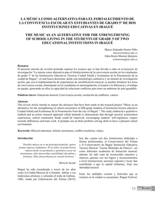 25
LA MÚSICA COMO ALTERNATIVA PARA EL FORTALECIMIENTO DE
LA CONVIVENCIA ESCOLAR EN ESTUDIANTES DE GRADO 5° DE DOS
INSTITUCIONES EDUCATIVAS EN IBAGUÉ
THE MUSIC AS AN ALTERNATIVE FOR THE STRENGTHENING
OF SCHOOL LIVING IN THE STUDENTS OF GRADE 5 OF TWO
EDUCATIONAL INSTITUTIONS IN IBAGUÉ
Mayra Alejandra Osorio Niño
maosorion@ut.edu.co
Edna Rocío Moreno Quintero
ermorenoq@ut.edu.co
Resumen
El presente artículo de revisión pretende exponer los avances que se han llevado a cabo en el proyecto de
investigación “La música como alternativa para el fortalecimiento de la convivencia escolar en los estudiantes
de grado 5° de las Instituciones Educativas Técnicas Ciudad Arkalá y Exalumnas de la Presentación de la
ciudad de Ibagué”, el cual busca demostrar, desde una metodología cualitativa y un método de investigación
acción, que con la implementación de experiencias de sensibilización musical, se puedan fortalecer los lazos
de convivencia escolar, fomentando en los estudiantes la autorregulación, el respeto a la diferencia y el trabajo
en equipo, generando en ellos la capacidad de solucionar conflictos para tener un ambiente de aula agradable.
Palabras claves: Educación musical, Convivencia escolar, resolución de conflictos, valores.
Abstract
This review article intends to expose the advances that have been made in the research project “Music as an
alternative for the strengthening of school coexistence in fifth grade students of Institucion tecnica educativa
Ciudad Arkalá and Exalumnas de la Presentación from the city of Ibagué ”. The study embraced a qualitative
method and an action research approach which pretends to demonstrate that through musical sensitization
experiences, school community bonds could be improved, encouraging students’ self-regulation, respect
towards differences and team work. It prompts out on them problem solving skills to have a pleasant school
environment.
Keywords: Musical education, School coexistence, conflict resolution, values.
Introducción
“Enseñar música no es mi principal propósito, quiero
formar mejores ciudadanos. Si los niños escuchan buena
música desde su nacimiento y aprenden a tocar un
instrumento, ellos desarrollan sensibilidad, disciplina y
fortaleza. Ellos desarrollarán un corazón hermoso.”
Shinichi Suzuki
Ibagué ha sido considerada a través de los años
como la Ciudad Musical de Colombia debido a sus
tradiciones artísticas y culturales (Conde de Gabriac,
1886, citado por Gobernación del Tolima (2019);
hoy día, cuenta con dos instituciones dedicadas a
formar profesionales, el Conservatorio del Tolima
y el Conservatorio de Ibagué Institución Educativa
Técnica Musical “Amina Melendro de Pulecio”, así
como diferentes academias de formación musical;
además, ha sido cuna de reconocidos maestros y
músicos, quienes con sus logros y reconocimientos
a nivel internacional, nacional, regional y local, han
contribuido a que la capital tolimense, forje una
identidad musical.
Entre los múltiples eventos y festivales que se
realizan en la ciudad se encuentran, Ibagué Festival,
 