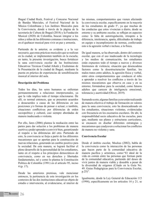 26
Ibagué Ciudad Rock, Festival y Concurso Nacional
de Bandas Marciales, el Festival Nacional de la
Música Colombiana y Los Jardines Musicales para
la Convivencia, donde a través de la página de la
secretaría de Cultura de Ibagué (2018) y la Fundación
Musical (2020) de Colombia, buscan integrar a los
niños y niñas de las diferentes comunas e instituciones,
en el quehacer musical para vivir en paz y armonía.
Partiendo de lo anterior, es evidente y a la vez
necesario, que estas prácticas musicales que se realizan
en la ciudad, se implementen también en la escuela;
en tanto, la presente investigación, busca fortalecer
la sana convivencia escolar de las Instituciones
Educativas Técnicas Ciudad Arkalá y Exalumnas de
la Presentación de la ciudad de Ibagué, mediante la
puesta en práctica de experiencias de sensibilización
musical al interior del aula.
Descripción del Problema
Todos los días, los seres humanos se enfrentan
permanentemente a relaciones interpersonales, ya
que la vida implica todo el tiempo relacionarse. De
allí, es normal entonces, que se presenten acuerdos
o desacuerdos a causa de las diferencias en sus
posiciones y/o formas de pensar o actuar; o también,
situaciones conflictivas por diferencias de orden
sociopolítico y cultural, casi siempre abordadas de
manera inadecuada o violenta.
Por ello, Jares (2006) plantea la mediación entre las
partes para dar solución a los problemas de manera
asertiva y poder aprender a convivir bien, garantizando
el respeto a las diferencias del otro. Partiendo de
esto, la convivencia se forja a partir de los diferentes
mecanismos que se aportan para la construcción de
nuevas relaciones, generando un cambio positivo para
la sociedad. De esta manera, se logrará facilitar el
pleno desarrollo de la personalidad de los estudiantes,
tanto en el respeto a los principios democráticos de
convivencia, como en sus derechos y libertades
fundamentales, tal y como lo plantea la Constitución
Política de Colombia (1991) en el artículo 95, inciso
4 (p. 17).
Desde las anteriores premisas, vale mencionar
entonces, la pertinencia de esta investigación en los
contextos de las dos instituciones educativas objeto de
estudio e intervención, al evidenciarse, al interior de
las mismas, comportamientos que vienen afectando
la convivencia escolar, específicamente en la mayoría
de los estudiantes de grado 5°, ya que muchas de
las conductas que estos vivencian a diario, desde su
entorno y su ambiente escolar, se reflejan en aspectos
como: la falta de autorregulación, irrespeto a la
diferencia, intolerancia, apatía, dificultades de trabajo
en equipo e incumplimiento de normas, conllevando
esto a la agresión verbal e incluso, a la física.
De igual manera, se ha observado, dentro del contexto
escolar, que con el uso inadecuado de la tecnología
y los medios de comunicación, los estudiantes
están expuestos todo el tiempo a nuevos y diversos
fenómenos de violencia; situación que desencadena
factores como la desestructuración familiar, los
malos tratos entre adultos, la agresión física y verbal,
entre otros comportamientos que conducen al niño
a aprender a resolver los conflictos a través de los
mismos mecanismos que observa en casa y en su
entorno; formándose para la sociedad, como futuros
adultos que carecen de inteligencia emocional,
tolerancia y asertividad (Oliver, 2019).
Sumandoaesto,algunasfamiliasyanoestánrealizando
de manera efectiva el trabajo de formación en valores
para la sana convivencia; esto ha desencadenado en
los estudiantes, situaciones violentas, evidenciadas
con frecuencia en los escenarios escolares. De ahí, la
responsabilidad socio educativa de las escuelas, para
que, mediante sus planes y estructuras curriculares,
se encaucen en diseñar diferentes estrategias y
mecanismos que coadyuven a solucionar los conflictos
de manera no violenta y sana.
Convivencia Escolar
Desde el ámbito escolar, Mockus (2002), habla de
la convivencia como la interacción de las personas
que hacen parte de la comunidad educativa de
manera pacífica y armónica, como:“El ideal de la
vida en común entre las personas que forman parte
de la comunidad educativa, partiendo del deseo de
vivir juntos de manera viable y deseable a pesar de
la diversidad de orígenes (Citado en la Guía No.
49. Guías Pedagógicas para la Convivencia Escolar,
p.25)”.
Igualmente, desde la Ley General de Educación 115
(1994), específicamente en los artículos 14 y 21, se
 
