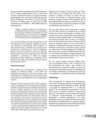 27
hace mención de la importancia que tiene la formación
de los valores fundamentales para la convivencia
escolar, la formación artística y el aprovechamiento
del tiempo libre. De igual forma, el gobierno nacional,
desde el Ministerio de Cultura, y a través del Plan
Nacional de Música para la Convivencia (2003)
sustentado por el CONPES - 3409 (2006) plantea la
importancia de:
Ampliar y fortalecer la práctica, el conocimiento y
el disfrute de la música a través de la consolidación
de escuelas no formales en los municipios; con el
fin de contribuir en la construcción de ciudadanía
democrática, promover la convivencia y fortalecer
el reconocimiento de la diversidad cultural (p.2).
Con el fin de mitigar este tipo de situaciones, esta
investigación busca demostrar, mediante la música,
una alternativa determinante para fortalecer la
convivencia escolar y contribuir a la solución de los
conflictos de convivencia que viven los estudiantes
dentro y fuera de la escuela, ya que es un canal que
favorece la promoción de comportamientos culturales
apropiados y promueve el trabajo en equipo,
generando en ellos, beneficios no solamente en sus
procesos musicales, sino también en la convivencia
escolar (Pardo, 2015)
Educación musical
Este proyecto de investigación se centra en los
estudios de Shinichi Suzuki y Carl Orff, dos
pedagogos musicales que, a través de la historia, han
sido referentes y modelos activos de enseñanza para
las instituciones que trabajan en torno a la pedagogía
musical.
Shinichi Suzuki (citado por Vides, 2012), plantea y
centra su enseñanza musical inicialmente en estudios
de violín y posteriormente en estudiantes de primeros
niveles o edades tempranas en otros instrumentos
musicales, esta propuesta resultó ser una metodología
interesante para los niños, dado que este autor plantea
que la meta del maestro no es solo enseñar música a
sus aprendices, sino educar a la persona a través de
ella y prepararla para vivir en sociedad. En la medida
que el niño está en contacto permanente con la música,
se le permite sensibilizarse en su trato con los demás
y se hace consciente de la importancia del trabajo en
equipo y de lo que implica relacionarse con el otro,
sobre todo, si hace parte de un colectivo musical. 
Partiendo de lo anterior, Suzuki (citado por Vides,
2012) afirma que el carácter del niño debe ser lo
primero y después la música; su sueño fue que
a través de la música se formarán mejores seres
humanos. Además, Suzuki (1983) planteaba que la
personalidad del niño surgía del ambiente en el que
este se desarrollaba, incluyendo la crianza en el hogar
y la educación en la escuela (p. 21).
Por otro lado, Lahoza (2012) retomando el método
de Carl Orff, instauró la enseñanza de la música
basado en el ritmo, posicionando su método como
uno de los más activos y pertinentes para la educación
musical en edad temprana. Basó su metodología en
una relación estrecha entre el ritmo y el lenguaje,
con el fin de hacer que los sujetos sintieran la música
antes de ejecutarla, desde el nivel vocal hasta el
corporal e instrumental, buscando que aquel que la
estudiara lo hiciera por convicción y gusto, más que
por imposición. Sus ideas pedagógicas se basaban en
hacer seres felices, desde el comportamiento del niño
y su ser mismo, buscando así, romper esquemas que
se salieran de la teorización excesiva de la música,
para despertar el gusto por la misma.
En este mismo sentido, Esquivel (2009) afirma
que la metodología Orff no solo se relaciona con
los instrumentos de barras, sino también con
experiencias que involucran el habla, la canción, el
movimiento, la percusión corporal y la interpretación
de la flauta, permitiendo una participación activa de
los estudiantes y estimulando en ellos, la creatividad.
Metodología
Esta investigación, se realizará bajo un paradigma
sociocrítico,deenfoquecualitativoyunametodología
de investigación acción (Hernández, 2003), aplicada
a un grupo de estudiantes entre 9 y 12 años del
grado 5° de las instituciones mencionadas, a través
de dos fases: la primera, mediante la inclusión de
técnicas e instrumentos como el análisis documental,
la entrevista semiestructurada, la observación
participante y talleres participativos, los cuales
permitirán recolectar y analizar la información acerca
del estado de la problemática; y la segunda, desde el
diseño de una propuesta de intervención musical para
el fortalecimiento de la convivencia escolar.
 