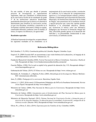 28
En este sentido, el tema que aborda el presente
proyecto de investigación; es supremamente
importante, dado que contribuirá al fortalecimiento
de la convivencia escolar de los estudiantes de grado
5° de las instituciones educativas beneficiadas,
pretendiendo demostrar que la música es la alternativa
determinante para fortalecer la convivencia escolar,
ya que crea disciplina, sensibiliza y desarrolla en el
ser humano voluntad, autocontrol y trabajo en equipo,
canalizando diferentes conductas como la timidez, el
temor, el respeto a la diferencia y la agresividad.
Resultados esperados
Alfinalizarlapresenteinvestigación,seesperaobtener
los siguientes resultados en los estudiantes: a) el
mejoramiento de la convivencia escolar y resolución
de conflictos; b) la reducción de comportamientos
agresivos y, c) el enriquecimiento cultural y artístico.
Además, es importante que la Secretaría de Educación
Municipal y las Instituciones Educativas de la ciudad
de Ibagué, sean promotoras de la enseñanza musical
y apoyen proyectos que, como éste, aportan grandes
beneficios a la comunidad educativa; además,
que reconozcan la música como una alternativa
pedagógica que favorezca la formación integral del
niño, ofreciendo grandes aportes en el desarrollo del
individuo y su personalidad, fortaleciendo la sana
convivencia y el ambiente escolar.
Referencias Bibliográficas
De Colombia, C. P. (1991). Constitución política de Colombia. Bogotá, Colombia: Leyer.
Esquivel, N. (2009) Escuela Orff: un acercamiento a una visión holística de la educación y al lenguaje de la
creatividad artística. La Retreta. Volumen (2), 1-2.
Fundación Musical de Colombia (2020). Festival Nacional de la Música Colombiana. Naturaleza: Huella de
Vida. Recuperado de https://www.fundacionmusicaldecolombia.com/portal/
Función Pública. (1994). Por la cual se expide la ley general de educación (ley 115). Recuperado dehttps://
www.funcionpublica.gov.co/
Gobernación del Tolima. (2019). El Tolima nos une. Recuperado de https://www. tolima.gov.co/
Hernández, R., Fernández, C., y Baptista, P. (Ed.). (2003). Metodología de la Investigación. México: McGraw-
Hill / interamericana editoriales.
Jares, X. (2006). Pedagogía de la convivencia. Barcelona, España: Graó.
Lahoza, L. I. (2012, 09 de enero). El Pensamiento Pedagógico de Orff en la Enseñanza Instrumental. Revista
Arista Digital. Recuperado de http://www.afapna.es/
Ministerio de Cultura. (2008). Plan Nacional de Música para la Convivencia. Recuperado de https://www.
mincultura.gov.co/
Ministerio de Cultura. (2006). Lineamientos para el fortalecimiento del Plan Nacional de Música para la
Convivencia. Recuperado de https://www.mincultura.gov.co/
Ministerio de Educación Nacional. (2013). Sistema Nacional de Convivencia Escolar y formación para el
ejercicio de los derechos humanos, la educación para la sexualidad y la prevención y mitigación de la
violencia escolar. (Decreto 1965). Recuperado de https://www.mineducacion.gov.co/
Oliver, W., y Oliver, E. (Ed.). (2019). Esperanza para las Familias de hoy. Colombia: IADPA.
 