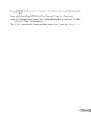 29
Pardo, I. (2015). El educador musical como capacitador “El valor humano de la música”. Bogotá, Colombia:
Casa arpegio.
Secretaría de Cultura de Ibagué. (2018). Ibagué Vibra. Recuperado de https://www.ibague.gov.co/
Suzuki, S. (1983). Hacia la música por amor: nueva filosofía pedagógica. (Trad. de Cadilla José). Puerto Rico:
Editorial Ríos Piedras (Original en japonés).
Vides, G. (2012). Método Suzuki: El método de la lengua materna. Revista Porentes artes y letras. (2), 1- 4.
 