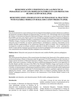 30
Introducción
En Colombia, el Ministerio de Educación Nacional
viene adelantando acciones en beneficio de la
educación rural, incorporando programas dirigidos
al diseño e implementación de estrategias flexibles
que permitan no solo mejorar la calidad ofrecida
a los niños y jóvenes de este sector del país sino
también, aumentar el acceso y la permanencia de los
estudiantes en las instituciones educativas.
La Institución Educativa Fernando Villalobos
Arango ubicada en el Corregimiento el Totumo de
Ibagué y la Institución Educativa Francisco de Paula
RESIGNIFICACIÓN Y PERTINENCIA DE LAS PRÁCTICAS
PEDAGÓGICAS CON LOS MODELOS FLEXIBLES EN LOS PROYECTOS
DE EDUCACIÓN RURAL (PER)
RESIGNIFICATION AND RELEVANCE OF PEDAGOGICAL PRACTICES
WITH FLEXIBLE MODELS IN RURAL EDUCATION PROJECTS (PER)
Martha Sofía León Bedoya
msleonb@ut.edu.co
Blanca Yazmín Rojas Calderón
byrojasc@ut.edu.co
Resumen
Este artículo presenta los avances del proyecto de investigación desarrollado en el marco del proceso académico
de formación avanzada en Maestría en Educación bajo el convenio 2176- 2019 firmado entre la Universidad
del Tolima y la Secretaría de Educación Municipal de Ibagué, enmarcada en la línea Proyectos de Educación
Rural (PER), que tiene como objetivo generar una estrategia que permita resignificar las prácticas pedagógicas
en la aplicación de los Modelos Flexibles y su pertinencia con el PER de las Instituciones Educativas Fernando
Villalobos Arango y Francisco de Paula Santander. Como sustentos teóricos se hace énfasis en el sistema de
educación rural en Colombia, sus aspectos epistemológicos, metodológicos y prácticos, relacionados con los
modelos flexibles implementados en las instituciones educativas objeto de estudio. Para el desarrollo de la
investigación se optó por un enfoque cualitativo, aplicando el método investigación – acción – participación,
donde se espera aportar estrategias que permitan que las prácticas pedagógicas de los docentes sean pertinentes
a las características de los Modelos flexibles trabajados en las instituciones.
Palabras claves: Educación rural, proyecto de educación rural, modelos flexibles, prácticas pedagógicas.
Abstract
This article presents the advances of the research project developed in the framework of the academic process
of advanced training in Master in Education under the agreement 2176-2019 signed between the University of
Tolima and the Secretariat of Municipal Education of Ibagué, framed in the line Projects of Rural Education
(PER), which aims to generate a strategy that allows resignifying pedagogical practices in the application of
Flexible Models and their relevance to the PER of the Fernando Villalobos Arango and Francisco de Paula
Santander Educational Institutions. As theoretical support, emphasis is placed on the rural education system in
Colombia, its epistemological, methodological and practical aspects, related to the flexible models implemented
in the educational institutions under study. For the development of research, a qualitative approach was chosen,
applying the research - action - participation method, where it is hoped to contribute strategies that allow
teachers’ pedagogical practices to be relevant to the characteristics of the Flexible Models worked in the
institutions.
Keywords: rural education, rural education project, flexible models, pedagogical practices.
 