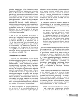 31
Santander ubicada en el Barrio El Salado de Ibagué,
Departamento del Tolima, se encuentran enmarcadas
dentro del Proyecto de Educación Rural (PER), cada
una de ellas con un modelo pedagógico definido:
Constructivista Social y Ecléctico respectivamente y
Modelos Flexibles entre los que se destacan Escuela
Nueva, Postprimaria y Aceleración del Aprendizaje;
sin embargo, se evidencian que factores como
infraestructura deficiente, material pedagógico -
didáctico descontextualizados, falta de capacitación
y acompañamiento a los docentes, entre otros,
inciden en el quehacer de los docentes, presentando
dificultades en la implementación de prácticas
pedagógicas pertinentes y acordes a las necesidades
y características del entorno.
Es por eso que con la presente investigación se
busca generar una estrategia que permita resignificar
las prácticas pedagógicas en la aplicación de
los Modelos Flexibles y su pertinencia con el
PER de las instituciones objeto de estudio y así
brindar experiencias significativas, que estimulen
el autoaprendizaje y se aproveche el potencial de
los estudiantes para el desarrollo de competencias
sociales y laborales teniendo una visión de mundo más
amplia que permita encontrar nuevas posibilidades
para mejorar su calidad de vida.
Educación rural en Colombia
La educación rural en Colombia se ha visto afectada
por diferentes factores entre los que se destacan la
geografía, la población dispersa, el conflicto armado,
el trabajo infantil, y la falta de inversión que favorezca
el desarrollo de la región, que impiden el progreso
personal y social de la región que han llevado a
acrecentar las diferencias existentes entre la calidad de
educación que se ofrece en el sector urbano y el sector
rural. Teniendo en cuenta que la gran mayoría de las
instituciones educativas rurales del país, presentan
características similares relacionadas con distancias,
espacios geográficos, transporte y tareas propias del
campo, en el año 2000 el Gobierno Nacional, junto
con el Ministerio de Educación y con el apoyo del
Banco Mundial adquieren los recursos económicos
para financiar el Proyecto de Educación Rural.
Este proyecto constituye un esfuerzo colaborativo
para la atención de las necesidades educativas de
la población rural y tiene como objetivo principal
aumentar el acceso con calidad a la educación en el
sector desde el preescolar hasta la media, promover
la retención de niños, niñas y jóvenes en el sistema
educativo y mejorar la pertinencia de la educación
para las comunidades rurales y sus poblaciones
escolares con el fin de elevar la calidad de vida de la
población rural (Perfetti, 2003).
Con el propósito de poner en marcha el Proyecto de
Educación Rural, de tal manera que se cumpliera el
objetivo y se reflejara en buenos resultados, Acosta y
Orduña (2010) afirman que:
El Ministerio de Educación Nacional, luego
de recoger experiencias educativas exitosas,
implementadas por entidades privadas, como
la Federación de Cafeteros, La Universidad de
Pamplona, La Fundación Escuela Nueva Volvamos
a la Gente, entre otras, oficializó lo que se llamó
Modelos Educativos Flexibles, para atender a la
población rural dispersa, en los distintos ciclos de
enseñanza, desde el preescolar hasta la educación
media (p.73).
Con respecto a los modelos flexibles, Higuera y Mejía
(2016) expresan que “son dirigidos a niños y niñas
de poblaciones vulnerables, principalmente ubicadas
en áreas rurales, con los que se busca resolver los
problemas de acceso y participación de dichas
comunidades en el sistema educativo convencional”
(p. 2). Dentro de los Modelos Flexibles planteados en
el Programa de Educación Rural (PER) se encuentran:
Escuela Nueva, Postprimaria, Aceleración del
Aprendizaje, Telesecundaria, Postprimaria, Sistema
deAprendizaje Tutorial (SAT), Servicio de Educación
Rural y el Programa de Educación Continuada
CAFAM.
Cuando se habla de Modelos Flexibles en educación,
se hace referencia a una de las formas en las que
se pensó para poder llevar al campo los distintos
niveles de educación, que permitieran a los niños y
jóvenes terminar sus estudios teniendo en cuenta las
características del entorno y de sus formas de vida.
Revisando la historia de la implementación de estos
modelos en Colombia, se encuentra que el primer
modelo implementado fue el de Escuela Nueva,
Modelo diseñado a mediados de los años setenta por
Vicky Colbert, Beryl Levigar y Óscar Mogollón,
y promovido por la Fundación Escuela Nueva
 