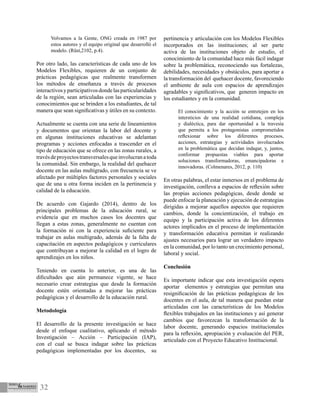 32
Volvamos a la Gente, ONG creada en 1987 por
estos autores y el equipo original que desarrolló el
modelo. (Rüst,2102, p.4).
Por otro lado, las características de cada uno de los
Modelos Flexibles, requieren de un conjunto de
prácticas pedagógicas que realmente transformen
los métodos de enseñanza a través de procesos
interactivosyparticipativosdondelasparticularidades
de la región, sean articuladas con las experiencias y
conocimientos que se brinden a los estudiantes, de tal
manera que sean significativas y útiles en su contexto.
Actualmente se cuenta con una serie de lineamientos
y documentos que orientan la labor del docente y
en algunas instituciones educativas se adelantan
programas y acciones enfocadas a trascender en el
tipo de educación que se ofrece en las zonas rurales, a
travésdeproyectostransversalesqueinvolucranatoda
la comunidad. Sin embargo, la realidad del quehacer
docente en las aulas multigrado, con frecuencia se ve
afectado por múltiples factores personales y sociales
que de una u otra forma inciden en la pertinencia y
calidad de la educación.
De acuerdo con Gajardo (2014), dentro de los
principales problemas de la educación rural, se
evidencia que en muchos casos los docentes que
llegan a estas zonas, generalmente no cuentan con
la formación ni con la experiencia suficiente para
trabajar en aulas multigrado, además de la falta de
capacitación en aspectos pedagógicos y curriculares
que contribuyan a mejorar la calidad en el logro de
aprendizajes en los niños.
Teniendo en cuenta lo anterior, es una de las
dificultades que aún permanece vigente, se hace
necesario crear estrategias que desde la formación
docente estén orientadas a mejorar las prácticas
pedagógicas y el desarrollo de la educación rural.
Metodología
El desarrollo de la presente investigación se hace
desde el enfoque cualitativo, aplicando el método
Investigación – Acción – Participación (IAP),
con el cual se busca indagar sobre las prácticas
pedagógicas implementadas por los docentes, su
pertinencia y articulación con los Modelos Flexibles
incorporados en las instituciones; al ser parte
activa de las instituciones objeto de estudio, el
conocimiento de la comunidad hace más fácil indagar
sobre la problemática, reconociendo sus fortalezas,
debilidades, necesidades y obstáculos, para aportar a
la transformación del quehacer docente, favoreciendo
el ambiente de aula con espacios de aprendizajes
agradables y significativos, que generen impacto en
los estudiantes y en la comunidad.
El conocimiento y la acción se entretejen en los
intersticios de una realidad cotidiana, compleja
y dialéctica, para dar oportunidad a la travesía
que permita a los protagonistas comprometidos
reflexionar sobre los diferentes procesos,
acciones, estrategias y actividades involucrados
en la problemática que decidan indagar, y, juntos,
conformar propuestas viables para aportar
soluciones transformadoras, emancipadoras e
innovadoras. (Colmenares, 2012, p. 110)
En otras palabras, el estar inmersos en el problema de
investigación, conlleva a espacios de reflexión sobre
las propias acciones pedagógicas, desde donde se
puede enfocar la planeación y ejecución de estrategias
dirigidas a mejorar aquellos aspectos que requieren
cambios, donde la concientización, el trabajo en
equipo y la participación activa de los diferentes
actores implicados en el proceso de implementación
y transformación educativa permitan ir realizando
ajustes necesarios para lograr un verdadero impacto
en la comunidad, por lo tanto un crecimiento personal,
laboral y social.
Conclusión
Es importante indicar que esta investigación espera
aportar elementos y estrategias que permitan una
resignificación de las prácticas pedagógicas de los
docentes en el aula, de tal manera que puedan estar
articuladas con las características de los Modelos
flexibles trabajados en las instituciones y así generar
cambios que favorezcan la transformación de la
labor docente, generando espacios institucionales
para la reflexión, apropiación y evaluación del PER,
articulado con el Proyecto Educativo Institucional.
 