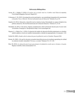 33
Referencias Bibliográficas
Acosta, M., y Orduña, P. (2010). El enclave de la escuela rural en el ámbito rural (Tesis de maestría).
Universidad Pedagógica Nacional. Bogotá D.C.
Colmenares, E. M. (2012). Investigación-acción participativa: una metodología integradora del conocimiento
y la acción. Voces y Silencios: Revista Latinoamericana de Educación. Volumen (3), p.110.
Gajardo, M. (2014). Educación y desarrollo rural en América Latina. Reinstalando un campo olvidado de las
políticas educativas. Revista Iberoamericana de Evaluación Educativa. Volumen (7), 23-24.
Hernández, R. (2014, 13 de marzo). Algunas consideraciones sobre la formación docente para el sector rural.
Actualidades Pedagógicas. Recuperado de https://www.researchgate.net/
Higuera, S., y Mejía Ciro, J. (2016). Evaluación del modelo de educación flexible postprimaria en colombia:
análisis empírico a través de variables instrumentales y método de emparejamiento. Econógrafos. 2-22.
Perfetti M. (2003). Estudio sobre la educación para la población rural en Colombia. Proyecto FAO.
Román, M. (2003). ¿Por qué los docentes no pueden desarrollar procesos de enseñanza aprendizaje de calidad
en contextos sociales vulnerables? Persona y sociedad. Volumen (17), 113 -128.
Rüst, M. (2012). La educación para la paz que promueve la fundación escuela nueva volvamos a la gente.
Bogotá, Colombia: Zetta comunicadores S.A.
 