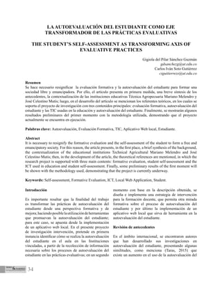 34
LAAUTOEVALUACIÓN DEL ESTUDIANTE COMO EJE
TRANSFORMADOR DE LAS PRÁCTICAS EVALUATIVAS
THE STUDENT’S SELF-ASSESSMENT AS TRANSFORMING AXIS OF
EVALUATIVE PRACTICES
Gigiola del Pilar Sánchez Guzmán
gdsanchezg@ut.edu.co
Carlos Iván Soto Gutiérrez
ciguitierrezs@ut.edu.co
Resumen
Se hace necesario resignificar la evaluación formativa y la autoevaluación del estudiante para formar una
sociedad libre y emancipadora. Por ello, el artículo presenta en primera medida, una breve síntesis de los
antecedentes, la contextualización de las instituciones educativas Técnica Agropecuaria Mariano Melendro y
José Celestino Mutis; luego, en el desarrollo del artículo se mencionan los referentes teóricos, en los cuales se
soporta el proyecto de investigación con tres contenidos principales: evaluación formativa, autoevaluación del
estudiante y las TIC usadas en la educación y autoevaluación del estudiante. Finalmente, se mostrarán algunos
resultados preliminares del primer momento con la metodología utilizada, demostrando que el proyecto
actualmente se encuentra en ejecución.
Palabras clave: Autoevaluación, Evaluación Formativa, TIC, Aplicativo Web local, Estudiante.
Abstract
It is necessary to resignify the formative evaluation and the self-assessment of the student to form a free and
emancipatory society. For this reason, the article presents, in the first place, a brief synthesis of the background,
the contextualization of the educational institutions Technical Agricultural Mariano Melendro and José
Celestino Mutis; then, in the development of the article, the theoretical references are mentioned, in which the
research project is supported with three main contents: formative evaluation, student self-assessment and the
ICT used in education and student self-assessment. Finally, some preliminary results of the first moment will
be shown with the methodology used, demonstrating that the project is currently underway.
Keywords: Self-assessment, Formative Evaluation, ICT, Local Web Application, Student.
Introducción
Es importante resaltar que la finalidad del trabajo
es transformar las prácticas de autoevaluación del
estudiante desde una perspectiva formativa y de
mejora;haciendoposiblelautilizacióndeherramientas
que promuevan la autoevaluación del estudiante;
para este caso, se apuesta desde la implementación
de un aplicativo web local. En el presente proyecto
de investigación intervención, pretende en primera
instancia identificar cómo se realiza la autoevaluación
del estudiante en el aula en las Instituciones
vinculadas, a partir de la recolección de información
necesaria sobre los procesos de autoevaluación del
estudiante en las prácticas evaluativas; en un segundo
momento con base en la descripción obtenida, se
diseña e implementa una estrategia de intervención
para la formación docente, que permita otra mirada
formativa sobre el proceso de autoevaluación del
estudiante y por último la implementación de un
aplicativo web local que sirva de herramienta en la
autoevaluación del estudiante.
Revisión de antecedentes
En el ámbito internacional, se encontraron autores
que han desarrollado sus investigaciones en
autoevaluación del estudiante, presentando algunas
similitudes, como menciona (Taras, 2015) que
existe un aumento en el uso de la autoevaluación del
 