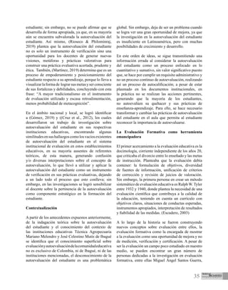 35
estudiante; sin embargo, no se puede afirmar que se
desarrolla de forma apropiada, ya que, en su mayoría
aún se encuentra subvalorada la autoevaluación del
estudiante. Así mismo, (Rioseco & Philominraj,
2019) plantea que la autoevaluación del estudiante
no es solo un instrumento de verificación sino una
oportunidad para los docentes de generar nuevas
visiones, metáforas y prácticas valorativas para
construir una práctica evaluativa acertada, prudente y
ética. También, (Martínez, 2019) determina que es un
proceso de empoderamiento y posicionamiento del
estudiante respecto a su aprendizaje, porque lo lleva a
visualizarlaformade lograrsusmetasyserconsciente
de sus fortalezas y debilidades, concluyendo con esta
frase: “A mayor tradicionalismo en el instrumento
de evaluación utilizado y escasa retroalimentación,
menos probabilidad de metacognición”.
En el ámbito nacional y local, se logró identificar
a (Gómez, 2019) y ((Cruz et al., 2012), los cuales
desarrollaron un trabajo de investigación sobre
autoevaluación del estudiante en sus respectivas
instituciones educativas, encontrando algunas
similitudesensushallazgoscomolosvacíosexistentes
de autoevaluación del estudiante en el sistema
institucional de evaluación en estos establecimientos
educativos, en su mayoría ausentes de referentes
teóricos, de esta manera, generando confusión
y/o diversas interpretaciones sobre el concepto de
autoevaluación, lo que llevó a utilizar y aplicar la
autoevaluación del estudiante como un instrumento
de verificación en sus prácticas evaluativas, dejando
a un lado todo el proceso que esto conlleva; sin
embargo, en las investigaciones se logró sensibilizar
al docente sobre la pertinencia de la autoevaluación
como componente estratégico en la formación del
estudiante.
Contextualización
A partir de los antecedentes expuestos anteriormente,
de la indagación teórica sobre la autoevaluación
del estudiante y el conocimiento del contexto de
las instituciones educativas Técnica Agropecuaria
Mariano Melendro y José Celestino Mutis de Ibagué
se identifica que el conocimiento superficial sobre
evaluaciónyautoevaluacióndelacomunidadeducativa
no es exclusivo de Colombia, ni de Ibagué, ni de las
instituciones mencionadas, el desconocimiento de la
autoevaluación del estudiante es una problemática
global. Sin embargo, deja de ser un problema cuando
se logra ver una gran oportunidad de mejora, ya que
la investigación en la autoevaluación del estudiante
es insuficiente en Latinoamérica, pero con muchas
posibilidades de crecimiento y desarrollo.
En este orden de ideas, se sigue transmitiendo una
información errada al considerar la autoevaluación
del estudiante como un proceso enfocado en lo
cuantitativo y sumativo, sin valor significativo puesto
que, se hace por cumplir un requisito administrativo y
no un proceso continuo de autoevaluación, realizando
así un proceso de autocalificación; a pesar de estar
plasmado en los documentos institucionales, en
la práctica no se realizan las acciones pertinentes,
generando que la mayoría de los estudiantes,
no autoevalúen su quehacer y sus prácticas de
enseñanza-aprendizaje. Para ello, se hace necesario
transformar y cambiar las prácticas de autoevaluación
del estudiante en el aula que permita al estudiante
reconocer la importancia de autoevaluarse.
La Evaluación Formativa como herramienta
emancipadora
El primer acercamiento a la evaluación educativa es la
docimología, corriente independiente de los años 20,
que criticaba el divorcio entre lo enseñado y las metas
de instrucción. Planteaba que la evaluación debía
contener: la formulación de objetivos, diversidad
de fuentes de información, unificación de criterios
de corrección y revisión de juicios de valoración.
Sin embargo, la primera persona en crear un método
sistemático de evaluación educativa es Ralph W. Tyler
entre 1932 y 1940, donde plantea la necesidad de una
evaluación científica que contribuya a la calidad de
la educación, teniendo en cuenta un currículo con
objetivos claros, situaciones de conductas esperadas,
instrumentos apropiados, interpretación de resultados
y fiabilidad de las medidas. (Escudero, 2003)
A lo largo de la historia se fueron construyendo
nuevos conceptos sobre evaluación entre ellos, la
evaluación formativa como la encargada de mostrar
a la evaluación como una oportunidad de mejora y no
de medición, verificación y certificación. A pesar de
ser la evaluación un campo poco estudiado en nuestro
medio, se pueden encontrar un gran número de
personas dedicadas a la investigación en evaluación
formativa, entre ellas Miguel Ángel Santos Guerra,
 