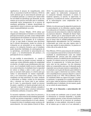 37
significativas al proceso de resignificación, entre
ellos se encuentran (Castillo & Cabrerizo, 2010) los
cuales plantean que la autoevaluación pretende que
el estudiante participe y se interese por valorar todas
las actividades de aprendizaje que desarrolla, de esta
manera sea un proceso motivador para el estudiante,
asumiendo mayor protagonismo en su proceso de
enseñanza aprendizaje y además, desarrollando la
capacidad de valorar su proceso que implica generar
mayor responsabilidad por sus actos.
Así mismo, (Álvarez Méndez, 2014) afirma que
ninguna actividad puede ser formativa si el alumno no
participa activamente, por ende, se hace indispensable
la participación del estudiante en el proceso educativo
específicamente en el momento de la evaluación,
ya que, es aquí donde el docente toma decisiones
que lo afectan directamente, siendo los criterios de
evaluación un eje primordial en ese momento. Es
gracias a la evaluación formativa, que el estudiante
podrá desarrollar habilidades de autorregulación de
su aprendizaje, convirtiendo la autoevaluación con
el apoyo y la retroalimentación del profesor y la
participación de sus compañeros.
En esta medida, la autoevaluación es cuando el
estudiante evalúa sus propias acciones, teniendo en
cuenta que existen diferentes grados de complejidad
en relación a la edad, ya que, posiblemente entre más
joven sea el estudiante tendrá excesiva subjetividad
en su autoevaluación; el estudiante tiene la capacidad
de valorar su trabajo y saber si está a gusto o no,
pero es necesario darle pautas y/o criterios para que
realice la autoevaluación de manera responsable,
seria y con correcciones; porque, como existen los
estudiantes con baja autoestima, los cuales, tenderán
a infravalorar su trabajo, existen los de autoestima
alta y valorarán con exceso todo lo que realizan;
por lo tanto, la autoevaluación siendo un proceso
de ajuste y equilibrio su función principal será la de
“aprender a valorar” el trabajo realizado, tomando el
único camino existente que es practicar valoraciones
en diferentes ambientes. (Casanova, 2007).
Es necesario replantear y tener claros los procesos y
principios de autoevaluación del estudiante generando
un pilar que permita comprender y cambiar la forma
cómo se aplica la autoevaluación en el aula; además,
la manera en cómo el estudiante asume su proceso de
autoevaluación. Así como plantea (García & Meza,
2016): “La autoevaluación como proceso formativo
debe superar las tradicionales concepciones de
la evaluación limitadas únicamente al control, la
medición operativa, la sanción, la supervisión, la
vigilancia y la rendición de cuentas y las particulares
de la autoevaluación como simplemente dar o
negociar una nota”.
Debido a la relevancia que ha adquirido la práctica de
la autoevaluación en los diferentes soportes legales
en la educación en Colombia es importante vincular a
los procesos de autoevaluación a todos los implicados
en el proceso educativo, (Panadero & Alonso Tapia,
2013) afirman que la autoevaluación debe ser una
práctica habitual en el aula, donde los profesores dicen
que no tienen clara la utilidad pedagógica ni como
implementarla adecuadamente con sus estudiantes,
evidenciando que existe una gran ruptura entre la
teoría que soporta la autoevaluación y la practica en
el día a día en las aulas de clase.
Para (Moreno, 2016) la autoevaluación del estudiante
es un componente esencial de la evaluación formativa,
resaltando la retroalimentación como una unidad
indispensable del proceso, para ello, propone tres
elementos:primero,laredefinicióndelametadeseada,
segundo, la evidencia acerca de la posición actual, y
tercero, la comprensión de la forma para llenar el
vacío entre las dos anteriores. Los tres elementos
deben ser comprendidos antes que el educando pueda
emprender una acción para mejorar su aprendizaje. Es
el estudiante con la guía del docente quien definirá la
nueva ruta a seguir e interiorizar sus aciertos y fallas
en la consolidación de su proceso educativo; como lo
expresa (Candy et al. 1994, 150) en (Moreno, 2016),
los estudiantes deben ser capaces de juzgar o evaluar
lo pertinente, lo apropiado de su propio aprendizaje,
por lo tanto, todas las prácticas evaluativas deben ser
entendibles para el estudiante, de esta manera, puede
ser un criterio de autoevaluación.
Las TIC en la Educación y autoevaluación del
estudiante
En un mundo tan cambiante como el actual, donde
la información se encuentra disponible y accesible
para cualquier persona, se hace necesario transformar
y cambiar la forma de los procesos de enseñanza
aprendizaje; en otras palabras, reinventar la escuela
de tal manera que se centre en el uso adecuado y
 