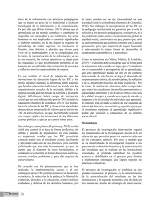 38
ético de la información con prácticas pedagógicas
que se alejen un poco de lo tradicional e incluyan
tecnologías de la información y la comunicación.
Es por ello que (Pérez Gómez, 2015) afirma que el
aprendizaje en un mundo complejo y cambiante es
imposible sin curiosidad y sin resiliencia, los seres
humanos se ven implicados a construir significados
y elaborar sentidos; en la era digital se requiere de
aprendizaje de orden superior, no mecánicos ni
lineales, sino abiertos y plurales que sirvan para
vivir en la incertidumbre y en la complejidad, por
lo tanto, la memorización de la información ya no
es tan esencial, las rutinas operativas se dejan para
las máquinas; lo que posiblemente permitirá al ser
humano ser un individuo más consciente de sus actos
y reflexivo ante las oportunidades de mejora.
En ese sentido, el nivel de adaptación que las
instituciones de educación logren de las TIC y los
textos digitales marcará la diferencia entre aquellas
que brinden educación tradicional, no acorde con los
requerimientos actuales de la sociedad; debido a la
amplia acogida que han tenido la escritura y la lectura
digital, difícilmente habrá campo de interacción
social que no esté influenciado por las TIC incluida la
educación (Ramírez & González, 2014). Así mismo,
hacen la relación de las TIC y el uso en las sociedades
democráticas enmarcando lo valioso que es incluir las
TIC en estos procesos, ya que, ha permitido conocer
con mayor rapidez las actuaciones de los diferentes
actores políticos y ejercer un control sobre estos.
Sin embargo, como plantea (Uprimmny, 2013) resulta
inútil este control si se hace de forma irreflexiva, sin
debate y carente de argumentos; en esta medida,
es importante resaltar que las TIC permitirán
conectar mejor con el estudiante actual, facilitando
y apoyando cada uno de sus procesos, pero siempre
enfatizando que son solo herramientas, ya que, se
espera que al disponer de estas herramientas, el
estudiante se concentre en tomar decisiones asertivas,
razonar, resolver problemas y para ello requiere de
autoevaluarse.
De acuerdo con los planteamientos que se han
realizado, la implementación, acceso y el uso
estratégico de las TIC permite promover el desarrollo
económico, la reducción de la pobreza, la libertad de
expresión, derechos a la educación, control político
ciudadano y defensa de los derechos humanos; por
lo tanto, pueden ser un eje trascendental en una
sociedad como la colombiana (Ramírez & González,
2014). Sin embargo, la incorporación de las TIC en
la pedagogía institucional no garantiza por sí sola la
solución a los procesos pedagógicos, evaluativos, ni a
los problemas reales como: el calentamiento global, la
equidad social, convivencia en paz, puesto que, solo
es una herramienta que permite conectar con la actual
generación, pero que requerirá de seguir buscando
o reinventando la mejor forma de desarrollar el
componente autorreflexivo y autocrítico.
Como se menciona en (Vahos, Muñoz, & Londoño,
2019): “ el docente debe considerar, que se forma para
la autonomía solo cuando se logra que el estudiante
sea el responsable y protagonista de su aprendizaje,
que este aprendizaje pueda ser útil en un contexto
determinado; de esta forma, se logra el desarrollo de
un pensamiento crítico, de autodisciplina, de reflexión
y en sí, desarrollar procesos de meta-cognición”. Por
lo tanto, la institución educativa debe comprender
que todos los estudiantes desarrollan pensamientos y
capacidades diferentes y en diversos ritmos; esta será
de calidad, siempre y cuando sea capaz de atender y
adaptarse a la diversidad de individuos que aprenden.
El maestro está invitado a salirse de ese esquema de
educación bancaria, memorística y repetitiva para que
el estudiante mediante el aprendizaje significativo
pueda dar solución a situaciones de su entorno
sociocultural.
Metodología
El proyecto de investigación intervención seguirá
los lineamientos de la Investigación Acción (IA) en
educación que permitirá poner en contexto cada uno
de los conceptos teóricos. Por esto, a medida que
se va desarrollando la investigación respecto a los
procesos de evaluación formativa y la autoevaluación
del estudiante que se realizan en las Instituciones
vinculadas, se pretende identificar los posibles
avances y debilidades en el proceso para diseñar
e implementar estrategias que logren mejorar las
prácticas evaluativas.
El proyecto de investigación se establece en dos
grandes momentos: el primero, es la caracterización
de la autoevaluación del estudiante en las dos
instituciones y el segundo momento, está dividido en
tres instancias: diseño de estrategia de intervención,
 