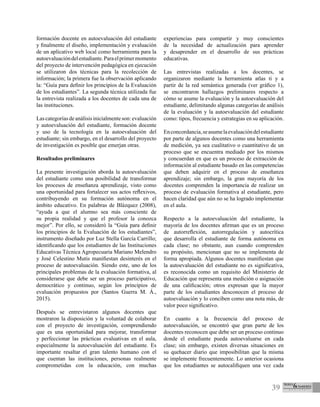 39
formación docente en autoevaluación del estudiante
y finalmente el diseño, implementación y evaluación
de un aplicativo web local como herramienta para la
autoevaluacióndelestudiante.Paraelprimermomento
del proyecto de intervención pedagógica en ejecución
se utilizaron dos técnicas para la recolección de
información; la primera fue la observación aplicando
la: “Guía para definir los principios de la Evaluación
de los estudiantes”. La segunda técnica utilizada fue
la entrevista realizada a los docentes de cada una de
las instituciones.
Lascategoríasdeanálisisinicialmenteson:evaluación
y autoevaluación del estudiante, formación docente
y uso de la tecnología en la autoevaluación del
estudiante; sin embargo, en el desarrollo del proyecto
de investigación es posible que emerjan otras.
Resultados preliminares
La presente investigación aborda la autoevaluación
del estudiante como una posibilidad de transformar
los procesos de enseñanza aprendizaje, visto como
una oportunidad para fortalecer sus actos reflexivos,
contribuyendo en su formación autónoma en el
ámbito educativo. En palabras de Blázquez (2008),
“ayuda a que el alumno sea más consciente de
su propia realidad y que el profesor la conozca
mejor”. Por ello, se consideró la “Guía para definir
los principios de la Evaluación de los estudiantes”,
instrumento diseñado por Luz Stella García Carrillo;
identificando que los estudiantes de las Instituciones
Educativas Técnica Agropecuaria Mariano Melendro
y José Celestino Mutis manifiestan desinterés en el
proceso de autoevaluación. Siendo este, uno de los
principales problemas de la evaluación formativa, al
considerarse que debe ser un proceso participativo,
democrático y continuo, según los principios de
evaluación propuestos por (Santos Guerra M. Á.,
2015).
Después se entrevistaron algunos docentes que
mostraron la disposición y la voluntad de colaborar
con el proyecto de investigación, comprendiendo
que es una oportunidad para mejorar, transformar
y perfeccionar las prácticas evaluativas en el aula,
especialmente la autoevaluación del estudiante. Es
importante resaltar el gran talento humano con el
que cuentan las instituciones, personas realmente
comprometidas con la educación, con muchas
experiencias para compartir y muy conscientes
de la necesidad de actualización para aprender
y desaprender en el desarrollo de sus prácticas
educativas.
	
Las entrevistas realizadas a los docentes, se
organizaron mediante la herramienta atlas ti y a
partir de la red semántica generada (ver gráfico 1),
se encontraron hallazgos preliminares respecto a
cómo se asume la evaluación y la autoevaluación del
estudiante, delimitando algunas categorías de análisis
de la evaluación y la autoevaluación del estudiante
como: tipos, frecuencia y estrategias en su aplicación.
Enconcordancia,seasumelaevaluacióndelestudiante
por parte de algunos docentes como una herramienta
de medición, ya sea cualitativo o cuantitativo de un
proceso que se encuentra mediado por los mismos
y concuerdan en que es un proceso de extracción de
información al estudiante basado en las competencias
que deben adquirir en el proceso de enseñanza
aprendizaje; sin embargo, la gran mayoría de los
docentes comprenden la importancia de realizar un
proceso de evaluación formativa al estudiante, pero
hacen claridad que aún no se ha logrado implementar
en el aula.
Respecto a la autoevaluación del estudiante, la
mayoría de los docentes afirman que es un proceso
de autorreflexión, autorregulación y autocrítica
que desarrolla el estudiante de forma autónoma en
cada clase; no obstante, aun cuando comprenden
su propósito, mencionan que no se implementa de
forma apropiada. Algunos docentes manifiestan que
la autoevaluación del estudiante no es significativa,
es reconocida como un requisito del Ministerio de
Educación que representa una medición o asignación
de una calificación; otros expresan que la mayor
parte de los estudiantes desconocen el proceso de
autoevaluación y lo conciben como una nota más, de
valor poco significativo.
En cuanto a la frecuencia del proceso de
autoevaluación, se encontró que gran parte de los
docentes reconocen que debe ser un proceso continuo
donde el estudiante pueda autoevaluarse en cada
clase; sin embargo, existen diversas situaciones en
su quehacer diario que imposibilitan que la misma
se implemente frecuentemente. Lo anterior ocasiona
que los estudiantes se autocalifiquen una vez cada
 