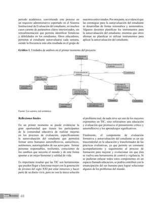 40
periodo académico, convirtiendo este proceso en
un requisito administrativo soportado en el Sistema
Institucional de Evaluación del estudiante, en muchos
casos carente de parámetros claros interiorizados, sin
retroalimentación que permita identificar fortalezas
y debilidades en los estudiantes. Otros educadores,
permiten al estudiante autoevaluarse cada semana,
siendo la frecuencia más alta resaltada en el grupo de
maestrosentrevistados.Porotraparte,seevidencióque
las estrategias para la autoevaluación del estudiante
se desarrollan de forma sistemática y asistemática.
Algunos docentes planifican los instrumentos para
la autoevaluación del estudiante; mientras que otros
afirman no planificar ni utilizar instrumentos para
aplicar la autoevaluación del estudiante.
Gráfico 1. Unidades de análisis en el primer momento del proyecto
Fuente: Los autores, red semántica
Reflexiones finales
	
En un primer momento se puede evidenciar la
gran oportunidad que tienen los participantes
de la comunidad educativa de realizar mejoras
en los procesos de evaluación, específicamente
la autoevaluación del estudiante que permitirá
formar seres humanos autorreflexivos, autocríticos,
autónomos, autorregulados de sus actos para formar
personas responsables, resilientes, conscientes de
los cambios que necesita el mundo y de esta forma
apuntar a un mejor bienestar y calidad de vida.
Es importante resaltar que las TIC son herramientas
que pueden llegar a funcionar mejor con la generación
de jóvenes del siglo XXI por estar inmersos y hacer
parte de su diario vivir, pero no son la única solución
al problema real; de nada sirve ser uno de los mayores
exponentes en TIC, sino reforzamos una educación
y evaluación que promueva el pensamiento crítico y
autorreflexivo y los aprendizajes significativos.
Finalmente, el componente de evaluación
formativa y autoevaluación del estudiante es un eje
trascendental en la educación y transformador de las
prácticas evaluativas, ya que permite un constante
acompañamiento y seguimiento al proceso de
formación para mejorar y evolucionar sin que ésta
se vuelva una herramienta de control y vigilancia. Si
se pudieran enlazar todos estos componentes en un
espacio llamado educación, se podría contribuir con la
emancipación del ser humano para lograr solucionar
algunos de los problemas del mundo.
 