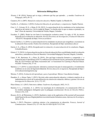 41
Referencias Bibliográficas
Álvarez, J. M. (2014). Veamos qué se exige y sabremos qué hay que aprender… y enseñar. Cuadernos de
Pedagogía, (447), 69–72.
Casanova, M. A. (2007). Manual de evaluación educativa. Madrid, España: La Muralla SA.
Castillo, S., y Cabrerizo, J. (2010). Evaluación Educativa de aprendizajes y competencias. España: Pearson.
Cruz, L. C., Liévano, D. G., y Rojas, R. M. (2012). La autoevaluación de los estudiantes en las instituciones
educativas del núcleo no. 6 de la ciudad de Ibagué “La brecha entre lo que se emana se pretende y se
hace” (Tesis de maestría). Universidad del Tolima, Ibagué, Colombia.
Escudero, T. (2003). Desde los test hasta la investigación evaluativa actual. Un siglo, el XX, de intenso
desarrollo de la evaluación en educación. Revista Electrónica de Investigación y Evaluación Educativa
- RELIEVE. Recuperado de https://www.uv.es/relieve/
García Carrillo, L. S. (2016). La autoevaluación de los estudiantes un proceso por resignificar y reconstruir en
la educación física escolar. Paideia Surcolombiana. Recuperado de https://journalusco.edu.co/
García, L. S., y Meza, G. (2016). Resignificando la evaluación y la autoevaluación de los estudiantes. Ibagué,
Colombia:Kinesis.
Gómez, C. F. (2019). LaAutoevaluación escolar en el área de educación física: posibilidades desde la evaluación
autocrítica y autoreflexiva (Tesis de Maestría). Universidad Pedagógica Nacional, Bogotá, Colombia.
López, V. M., Barrientos, H., y Pérez, D. (2019). ¿Por qué hago evaluación formativa y compartida y / o
evaluación para el aprendizaje en EF? La influencia de la formación inicial y permanente del profesorado
Why do I do Formative and Share Assessment and / or Assessment For Learning in Physical Educat.
FEADEF. Volumen (36), 37–43.
Martínez, L. F. (2019). La autoevaluación: alternativa constructivista para la metacognición y el rendimiento
académico en un curso de Ingeniería Industrial. Revista educación en ingeniería. Recuperado de https://
www.educacioneningenieria.org/
Moreno, T. (2016). Evaluación del aprendizaje y para el aprendizaje. México: Casa abierta al tiempo.
Panadero, E., y Alonso Tapia, J. (2013). Revisión sobre autoevaluación educativa: evidencia empírica de su
implementación a través de la autocalificación sin criterios de evaluación, rúbricas y guiones. Revista de
Investigación En Educación, 2(11), 172–197.
Pérez Gómez, A. I. (2015). Siete tesis a debate. Cuadernos de pedagogía, (462), 16–21.
Ramírez, E. L., y González, A. L. (2014). Las tecnologías de la información y la comunicación (TIC) en
los modelos pedagógicos dialogantes para la pedagogía constitucional. Revista de Derecho Público.
Volumen (32), 2-24.
Rioseco, M. H., & Philominraj, A. (2019). Qualitative study on the application of the assisted self-assessment
model based on the use of digital platform in an initial teacher formation course. Información Tecnológica,
30(3), 47–58.
Sancho, J. (2017). Discursos y prácticas entorno a las competencias en educación. Fonseca, Journal of
Communication. Volumen (15), 127-144. Doi:10.14201/fjc201715127144.
 