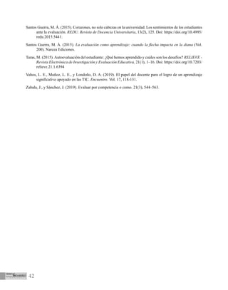 42
Santos Guerra, M. Á. (2015). Corazones, no solo cabezas en la universidad. Los sentimientos de los estudiantes
ante la evaluación. REDU. Revista de Docencia Universitaria, 13(2), 125. Doi: https://doi.org/10.4995/
redu.2015.5441.
Santos Guerra, M. Á. (2015). La evaluación como aprendizaje: cuando la flecha impacta en la diana (Vol.
200). Narcea Ediciones.
Taras, M. (2015). Autoevaluación del estudiante: ¿Qué hemos aprendido y cuáles son los desafíos? RELIEVE -
Revista Electrónica de Investigación y Evaluación Educativa, 21(1), 1–16. Doi: https://doi.org/10.7203/
relieve.21.1.6394
Vahos, L. E., Muñoz, L. E., y Londoño, D. A. (2019). El papel del docente para el logro de un aprendizaje
significativo apoyado en las TIC. Encuentro. Vol. 17, 118-131.
Zabala, J., y Sánchez, J. (2019). Evaluar por competencia o como. 21(3), 544–563.
 