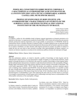 43
PERFIL DEL CONOCIMIENTO SOBRE HIGIENE CORPORAL Y
CARACTERÍSTICAS ANTROPOMÉTRICAS DE ESTUDIANTES DE
LA INSTITUCIÓN EDUCATIVA TÉCNICA EMPRESARIALALBERTO
CASTILLA DEL MUNICIPIO DE IBAGUÉ.
PROFILE OF KNOWLEDGE ON BODY HYGIENE AND
ANTHROPOMETRIC CHARACTERISTICS OF STUDENTS OF THE
ALBERTO CASTILLA BUSINESS TECHNICAL EDUCATIONAL
INSTITUTION OF THE MUNICIPALITY OF IBAGUÉ.
Aramis Suarez Castillo
aramisscas@ut.edu.co
Julián Guillermo Chacón Lozano
julchalo@hotmail.com
Resumen
Los hábitos y estilos de vida saludables desde la higiene corporal representan un elemento prioritario en la
salud de los individuos. La organización mundial de la salud (OMS., 2019), dentro de las directrices de atención
primaria, promociona aspectos importantes como el agua potable, el saneamiento y LA HIGIENE. Desde las
características físicas es posible relacionar el estado de salud y los hábitos higiénicos que un individuo pueda
presentar, pues estas características ofrecen la descripción de dimensiones del ser humano a partir de su cuerpo.
En el contexto colombiano, los datos oficiales sobre higiene personal de escolares son pobres al analizar el
estado del arte, por esta razón se hace necesario investigar sobre particularidades de higiene corporal y su
relación con factores corporales en escolares de las instituciones públicas oficiales del municipio de Ibagué
Palabras Claves: Hábitos, Higiene, Salud, Antropometría,
Abstract
With this preliminary analysis, we intend to describe a profile of knowledge on body hygiene and the
anthropometric characteristics of a non-representative sample of students in an educational institution, which
guides us through the process to be followed in the search for a profile of knowledge on body hygiene habits.
and the anthropometric characteristics of students in eight educational institutions in the municipality of Ibague.
Healthy habits and lifestyles from body hygiene represent a priority element in the health of individuals. The
world health organization (WHO., 2019), within the primary care guidelines, promotes important aspects
such as drinking water, sanitation and HYGIENE. From the physical characteristics it is possible to relate
the state of health and the hygienic habits that an individual may present, since these characteristics offer the
description of dimensions of the human being from his body. In the Colombian context, the official data on
personal hygiene of schoolchildren is poor when analyzing the state of the art, for this reason it is necessary
to investigate on particularities of body hygiene and its relationship with body factors in schoolchildren of the
official public institutions of the municipality of Ibague
Keywords: Habits, Hygiene, Health, Anthropometry.
Introducción
La higiene corporal es entendida desde el punto de
cómo cuida su cuerpo. Una práctica diaria que incluye
acciones como bañarse, lavarse las manos, cepillarse
los dientes, entre otras. (Holland, 2018). Todos los
días nos encontramos expuestos a tener contacto con
millones de gérmenes y virus externos. Estos pueden
permanecer en el cuerpo y en algunos casos llegar a
enfermar a su hospedador. Las prácticas de higiene
 