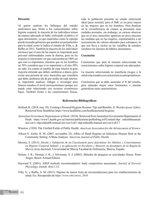 46
Discusión
Al querer analizar los hallazgos del estudio
analizamos que, frente a los conocimientos sobre
higiene corporal, la mayoría de los individuos toman
de manera adecuada un baño, utilizando el jabón y el
agua únicamente, ya que materiales como la esponja
puede recaudar gérmenes que pueden ser perjudiciales
para la salud, como lo indica el estudio de Villa, s., &
Raffin en 2011. También la mayoría de los individuos
reconoce que el aseo de las manos es importante para
prevenir enfermedades como la diarrea, pero en las
mujeres es interesante ver que concuerdan un 100% en
que esto es importante, mientras que en los hombres
un 50% considera que si es importante y el otro 50%
no sabe. En cuanto al cambio de ropa interior la gran
mayoría entiende que deben cambiarse a diario, pero
existe una persona de sexo masculino que considera
que debe cambiarse día de por medio de ropa interior,
es importante analizar, indagar o investigar para
futuros estudios el nivel socioeconómico porque eso
puede estar relacionado con recursos económicos
bajos. También frente a las características físicas,
toda la población presenta un estado nutricional
ideal (peso normal), pero el IMC es un poco mayor
en las mujeres que en los hombres. Para finalizar
en la circunferencia de cintura se presentan unas
medidas normales, sin embargo, es curioso observar
que en el sexo masculino aparecen un poco mayores
las medidas que en las mujeres, exponiéndolos a un
acercamiento de valores alterados para sobrepeso, lo
que nos lleva a incluir en las variables de estudios
similares los factores de hábitos alimentares.
Conclusión
Concluimos que para la muestra seleccionada los
conocimientos sobre higiene corporal son adecuados.
La muestra seleccionada no manifiesta riesgos a la
saludrelacionadosconcaracterísticasantropométricas.
Concluimos que se debe aumentar el N del estudio,
para entender mejor estos fenómenos e intentar
generalizar estas características.
Referencias Bibliográficas
Holland, K. (2018, may 18). Creating a Personal Hygiene Routine: Tips and Benefits. D. Weatherspoon, Editor.
Retrieved from Healthline https://www.healthline.com/health/personal-hygiene.
Australian Government Departament of Healt. (2010). Retrieved from Australian Government Departament of
Healt: https://www1.health.gov.au/internet/publications/publishing.nsf/Content/ohp- enhealthmanual-
atsi-cnt-l~ohp-enhealth-manual-atsi-cnt-l-ch3~ohp-enhealth-manual-atsi-cnt-l-ch3.7
Winslow. (1920). The Untilled Fields of Public Health. American Association for the Advancement of Science.
Allison E. Aiello, R. M. (2007, noviembre 23). Effect of Hand Hygiene on Infectious Disease Risk in the
Community Setting: A Meta-Analysis. American Journal of Public Health.
Moreno, F. (2015). Diseño y Validación de un Cuestionario para determinar los Hábitos y Conocimientos
en Higiene Corporal Infantil, y su aplicación en Escolares y Menores en desamparo de la Región de
Murcia (tesis doctoral). Universidad de Murcia Facultad de Enfermería, Murcia, España.
Nelson, J. R., Thomas, J. R., y Silverman, S. J. (2002). Métodos de pesquisa en actividades físicas. Porto
Alegre, Brasil: Artmed Editora.
Heyward V. (2001). ASEP methods recommendation: body composition assessment. Journal of Exercise
Physiology, Duluth. 4(4):1-12.
Villa, S., y Raffin, S. M. (2011). Higiene de manos Guía de recomendaciones para los establecimientos de
salud. Eci. Recuperado de https://www.who.int/es, 2019.
 