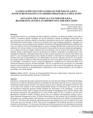 47
LA EDUCACIÓN INCLUSIVA COMO FACTOR PARA EL S.R.P.A.
JUSTICIA RESTAURATIVA UNA OPORTUNIDAD PARA LA EDUCACIÓN
INCLUSIVE EDUCATION AS A FACTOR FOR S.R.P.A.
RESTORATIVE JUSTICE AN OPPORTUNITY FOR EDUCATION
María Deissy Chávez Bermúdez
mdchavezb@ut.edu.co
Braulio Gilberto Cárdenas Rojas
bgcardenar@ut.edu.co
Resumen
La educación inclusiva es un enfoque que busca garantizar el derecho a la educación, debido a esto, para el
S.R.P.A. se proponen algunas estrategias que no solo permitan el cambio de paradigma institucional, sino
que sirvan para que el proceso educativo consolide la articulación entre las dos, siendo para ello necesarias
transformaciones institucionales. El proceso de inclusión tiene como propuesta identificar y responder a la
diversidad como a las necesidades de los estudiantes del Sistema de Responsabilidad Penal para Adolescentes,
esto con el objetivo de que la comunidad educativa, genere estrategias flexibles para la intervención sobre esta
población. En el mismo sentido, La Justicia Restaurativa busca cambiar los procesos penales por pedagógicos,
con el objetivo de que las medidas impuestas para esta población sean de carácter más humano, para ello,
pretende utilizar la participación activa de las personas en conflicto, incluyendo la sociedad misma, como
estrategia de mediación y negociación para darle un mejor manejo situacional a los mismos. Para lograr estos
objetivos, esta investigación utilizará como método de trabajo La Participación Acción Cualitativa, la cual
presenta como base la oportunidad que se les debe brindar a los jóvenes egresados del S.R.P.A. Esto permite
que durante el proceso educativo estas personas puedan ser vistas como sujetos de derecho y de igual forma,
no interrumpir o permitirles el acceso a procesos pedagógicos y académicos de la educación media en la
Institución Educativa Francisco de Paula Santander. Por eso, la importancia de concientizar a la comunidad
educativa para que flexibilice las representaciones sociales que tienen acerca de esta población, para que les
brinden en esta institución, la oportunidad para visibilizarlos no solo en sistema educativo, sino en todas las
actividades a que tienen derecho.
Palabras Clave: S.R.P.A. (Sistema de Responsabilidad Penal para Adolescentes), Educación Inclusiva,
Oportunidad, Justicia Restaurativa, Derecho a la Educación.
Abstract
Education is an approach that seeks to guarantee that they not only allow the change of institutional paradigm,
but also serve so that the educational process consolidates the articulation between the two, seeing necessary
institutional transformations for them. The inclusion process aims to identify and respond to diversity such
as the needs of the students of the Criminal Responsibility System for Adolescents, this with the aim that
the educational community generates flexible strategies for intervention on the population. In the same
sense, Restorative Justice seeks to change criminal proceedings for pedagogical ones, with the objective that
the measures imposed by this population be of a more human nature, for this, it intends to use the active
participation of people in conflict, including society same, as a mediation and negotiation strategy to give a
better situational management to them. To achieve these objectives, this research will use Qualitative Action
participation as a working method, which presents as a basis the opportunity to be offered to young graduates
of S.R.P.A. This allows that during the educational process these people can be seen as subjects of law and
in the same way, not interrupt or allow them access to pedagogical and academic processes of secondary
education in the institution. For this reason, the importance of raising awareness in the educational community
so that it makes the social representations they have close to this population more flexible, so that they provide
 