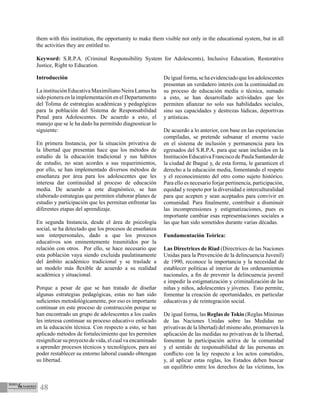 48
Introducción
La institución Educativa Maximiliano Neira Lamus ha
sido pionera en la implementación en el Departamento
del Tolima de estrategias académicas y pedagógicas
para la población del Sistema de Responsabilidad
Penal para Adolescentes. De acuerdo a esto, el
manejo que se le ha dado ha permitido diagnosticar lo
siguiente:	
	
En primera Instancia, por la situación privativa de
la libertad que presentan hace que los métodos de
estudio de la educación tradicional y sus hábitos
de estudio, no sean acordes a sus requerimientos,
por ello, se han implementado diversos métodos de
enseñanza por área para los adolescentes que les
interesa dar continuidad al proceso de educación
media. De acuerdo a este diagnóstico, se han
elaborado estrategias que permiten elaborar planes de
estudio y participación que les permitan enfrentar las
diferentes etapas del aprendizaje.
En segunda Instancia, desde el área de psicología
social, se ha detectado que los procesos de enseñanza
son interpersonales, dado a que los procesos
educativos son eminentemente trasmitidos por la
relación con otros. Por ello, se hace necesario que
esta población vaya siendo excluida paulatinamente
del ámbito académico tradicional y se traslade a
un modelo más flexible de acuerdo a su realidad
académica y situacional.
Porque a pesar de que se han tratado de diseñar
algunas estrategias pedagógicas, estas no han sido
suficientes metodológicamente, por eso es importante
continuar en este proceso de construcción porque se
han encontrado un grupo de adolescentes a los cuales
les interesa continuar su proceso educativo enfocado
en la educación técnica. Con respecto a esto, se han
aplicado métodos de fortalecimiento que les permiten
resignificar su proyecto de vida, el cual va encaminado
a aprender procesos técnicos y tecnológicos, para así
poder restablecer su entorno laboral cuando obtengan
su libertad.
Deigualforma,sehaevidenciadoquelosadolescentes
presentan un verdadero interés con la continuidad en
su proceso de educación media o técnica, sumado
a esto, se han desarrollado actividades que les
permiten afianzar no solo sus habilidades sociales,
sino sus capacidades y destrezas lúdicas, deportivas
y artísticas.
De acuerdo a lo anterior, con base en las experiencias
compiladas, se pretende subsanar el enorme vacío
en el sistema de inclusión y permanencia para los
egresados del S.R.P.A. para que sean incluidos en la
Institución Educativa Francisco de Paula Santander de
la ciudad de Ibagué y, de esta forma, le garanticen el
derecho a la educación media, fomentando el respeto
y el reconocimiento del otro como sujeto histórico.
Para ello es necesario forjar pertinencia, participación,
equidad y respeto por la diversidad e interculturalidad
para que acepten y sean aceptados para convivir en
comunidad. Para finalmente, contribuir a disminuir
las incomprensiones y estigmatizaciones, pues es
importante cambiar esas representaciones sociales a
las que han sido sometidos durante varias décadas.
Fundamentación Teórica:
Las Directrices de Riad (Directrices de las Naciones
Unidas para la Prevención de la delincuencia Juvenil)
de 1990, reconoce la importancia y la necesidad de
establecer políticas al interior de los ordenamientos
nacionales, a fin de prevenir la delincuencia juvenil
e impedir la estigmatización y criminalización de las
niñas y niños, adolescentes y jóvenes. Esto permite,
fomentar la creación de oportunidades, en particular
educativas y de reintegración social.
De igual forma, las Reglas de Tokio (Reglas Mínimas
de las Naciones Unidas sobre las Medidas no
privativas de la libertad) del mismo año, promueven la
aplicación de las medidas no privativas de la libertad,
fomentan la participación activa de la comunidad
y el sentido de responsabilidad de las personas en
conflicto con la ley respecto a los actos cometidos,
y, al aplicar estas reglas, los Estados deben buscar
un equilibrio entre los derechos de las víctimas, los
them with this institution, the opportunity to make them visible not only in the educational system, but in all
the activities they are entitled to.
Keyword: S.R.P.A. (Criminal Responsibility System for Adolescents), Inclusive Education, Restorative
Justice, Right to Education.
 