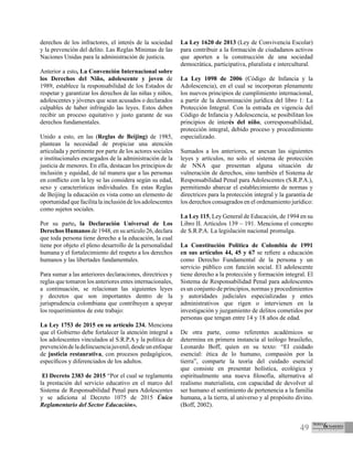49
derechos de los infractores, el interés de la sociedad
y la prevención del delito. Las Reglas Mínimas de las
Naciones Unidas para la administración de justicia.
Anterior a esto, La Convención Internacional sobre
los Derechos del Niño, adolescente y joven de
1989, establece la responsabilidad de los Estados de
respetar y garantizar los derechos de las niñas y niños,
adolescentes y jóvenes que sean acusados o declarados
culpables de haber infringido las leyes. Estos deben
recibir un proceso equitativo y justo garante de sus
derechos fundamentales.
Unido a esto, en las (Reglas de Beijing) de 1985,
plantean la necesidad de propiciar una atención
articulada y pertinente por parte de los actores sociales
e institucionales encargados de la administración de la
justicia de menores. En ella, destacan los principios de
inclusión y equidad, de tal manera que a las personas
en conflicto con la ley se las considera según su edad,
sexo y características individuales. En estas Reglas
de Beijing la educación es vista como un elemento de
oportunidad que facilita la inclusión de los adolescentes
como sujetos sociales.
Por su parte, la Declaración Universal de Los
Derechos Humanos de 1948, en su artículo 26, declara
que toda persona tiene derecho a la educación, la cual
tiene por objeto el pleno desarrollo de la personalidad
humana y el fortalecimiento del respeto a los derechos
humanos y las libertades fundamentales.
Para sumar a las anteriores declaraciones, directrices y
reglas que tomaron los anteriores entes internacionales,
a continuación, se relacionan las siguientes leyes
y decretos que son importantes dentro de la
jurisprudencia colombiana que contribuyen a apoyar
los requerimientos de este trabajo:
La Ley 1753 de 2015 en su artículo 234. Menciona
que el Gobierno debe fortalecer la atención integral a
los adolescentes vinculados al S.R.P.A y la política de
prevencióndeladelincuenciajuvenil,desdeunenfoque
de justicia restaurativa, con procesos pedagógicos,
específicos y diferenciados de los adultos.
El Decreto 2383 de 2015 “Por el cual se reglamenta
la prestación del servicio educativo en el marco del
Sistema de Responsabilidad Penal para Adolescentes
y se adiciona al Decreto 1075 de 2015 Único
Reglamentario del Sector Educación».
La Ley 1620 de 2013 (Ley de Convivencia Escolar)
para contribuir a la formación de ciudadanos activos
que aporten a la construcción de una sociedad
democrática, participativa, pluralista e intercultural.
La Ley 1098 de 2006 (Código de Infancia y la
Adolescencia), en el cual se incorporan plenamente
los nuevos principios de cumplimiento internacional,
a partir de la denominación jurídica del libro 1: La
Protección Integral. Con la entrada en vigencia del
Código de Infancia y Adolescencia, se posibilitan los
principios de interés del niño, corresponsabilidad,
protección integral, debido proceso y procedimiento
especializado.
Sumados a los anteriores, se anexan las siguientes
leyes y artículos, no solo el sistema de protección
de NNA que presentan alguna situación de
vulneración de derechos, sino también el Sistema de
Responsabilidad Penal para Adolescentes (S.R.P.A.),
permitiendo abarcar el establecimiento de normas y
directrices para la protección integral y la garantía de
los derechos consagrados en el ordenamiento jurídico:
La Ley 115, Ley General de Educación, de 1994 en su
Libro II. Artículos 139 – 191. Menciona el concepto
de S.R.P.A. La legislación nacional promulga.
La Constitución Política de Colombia de 1991
en sus artículos 44, 45 y 67 se refiere a educación
como Derecho Fundamental de la persona y un
servicio público con función social. El adolescente
tiene derecho a la protección y formación integral. El
Sistema de Responsabilidad Penal para adolescentes
es un conjunto de principios, normas y procedimientos
y autoridades judiciales especializadas y entes
administrativos que rigen o intervienen en la
investigación y juzgamiento de delitos cometidos por
personas que tengan entre 14 y 18 años de edad.
De otra parte, como referentes académicos se
determina en primera instancia al teólogo brasileño,
Leonardo Boff, quien en su texto: “El cuidado
esencial: ética de lo humano, compasión por la
tierra”, comparte la teoría del cuidado esencial
que consiste en presentar holística, ecológica y
espiritualmente una nueva filosofía, alternativa al
realismo materialista, con capacidad de devolver al
ser humano el sentimiento de pertenencia a la familia
humana, a la tierra, al universo y al propósito divino.
(Boff, 2002).
 