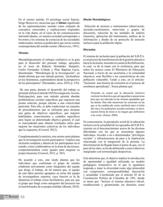 50
En el mismo sentido, El psicólogo social francés,
Serge Moscovici, menciona que el último significado
de las representaciones sociales como conjunto de
conceptos, enunciados y explicaciones originados
en la vida diaria, en el curso de las comunicaciones
interindividuales, en nuestra sociedad corresponden a
los mitos y los sistemas de creencias de las sociedades
tradicionales; incluso se podría decir que son la versión
contemporánea del sentido común. (Moscovici, 1991).
Método:
Metodológicamente el enfoque cualitativo es la guía
para el desarrollo del presente trabajo, apoyados
en el texto de Roberto Hernández Sampieri,
Carlos Fernández Collado y Pilar Baptista Lucio,
denominado: “Metodología de la Investigación”, en
donde afirman que este método permite, “profundizar
en los fenómenos, explorándolos desde la perspectiva
de los participantes” (Hernández, otros, 2010, p. 376).
De otra parte, durante el desarrollo del trabajo se
pretendeutilizarelmétodoIAP(Investigación,Acción,
Participación), pues este método permite abordar
problemáticas sociales específicas que requieren una
pronta solución, porque afectan a una colectividad
particular. Para ello, se debe condicionar un conjunto
de procedimientos que se utilizarán para alcanzar
una gama de objetivos específicos, que requiere
habilidades, conocimientos y cuidados específicos
para lograr un determinado objetivo general, el cual
es trascendental para obtener resultados útiles para
mejorar las situaciones colectivas de los individuos
que lo requieren, (Creswel, 2012).
Complementando lo anterior, este mismo autor plantea
que la investigación acción participativa “implica una
inclusión completa y abierta de los participantes en el
estudio, como colaboradores en la toma de decisiones,
comprometiéndose como iguales para asegurar su
propio bienestar (Creswel, 2012, p. 583).
De acuerdo a esto, este modo plantea que los
individuos que conforman el grupo de estudio
colaboran activamente como integrantes del equipo
que dirige el trabajo, de tal manera que, el equipo
de esta labor permita agruparse en torno del equipo
de investigadores expertos, cuya función es la de
dinamizar el trabajo como facilitadores, para así, que
el grupo que funge como autogestor del proyecto sea
el transformador de su propia realidad, (Bernal, 2010).
Diseño Metodológicos:
Selección de técnicas e instrumentos (observación,
encuetas-cuestionarios, entrevistas y grupos de
discusión), selección de las unidades de análisis
(muestra), aplicación del instrumento, análisis de la
información y diseño de un protocolo de atención
inclusiva para la población objeto.
Discusión:
El sistema de inclusión para la población del S.R.P.A.
esunprocesodetransformacióndelagestióneducativa
hacialainclusión,teniendoencuentalaflexibilización,
la cual, va de la mano con la resiliencia, para que
todos los actores como El Ministerio de Educación
Nacional, a través de sus secretarías y la comunidad
educativa, sean flexibles a las características de esta
población vulnerable. Unido a esto, en el artículo:
“Inclusión: una historia de exclusión en el proceso de
enseñanza aprendizaje”, Souza plantea que:
Teniendo en cuenta que la educación inclusiva
contienelosderechosquesalvaguardanaunapersona
para que sea educada en las mismas igualdades que
las demás. Han sido numerosas las ocasiones en las
que se ha establecido cierta similitud entre el telón
del cine y los parámetros sociales normales, es decir,
nuestra forma de mirar es la imagen que atribuimos
a las cosas. (Souza, 2006).
En consecuencia, la percepción social de la educación
inclusiva en la actualidad de los egresados del S.R.P.A.
consiste en el desconocimiento acerca de las diversas
dificultades con las que se encuentran algunos
individuos. Acceder o no a determinados “privilegios
sociales” e infraestructuras da paso a la implicación
relacionada con la integración de la persona. La
discriminación ha llegado hasta el punto de que, con el
paso de los años, se ha ido definiendo a estos colectivos
marginados con terminologías despectivas.
Esto determina que, el objetivo implica la introducción
de oportunidad e igualdad utilizando un modelo
pedagógico restaurativo en el que lo igualitario
responda a tratar la diversidad como algo primordial
con compromiso, corresponsabilidad, innovación
y actualidad. Corroborado por el artículo 45 de la
Constitución Política de Colombia de 1991, donde
se anota que: “Incluye el sistema educativo oficial,
restableciendo y garantizando sus derechos como
 