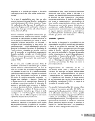 51
integrantes de la sociedad que dispone la educación
como un derecho de los niños, niñas, adolescentes y
jóvenes”.
Por lo tanto, la sociedad debe tener claro que todos
los seres humanos tenemos el derecho a la educación,
a ser instruidos dentro del sistema educativo, “Ya que
ello implica desarrollar el proceso de socialización en
la persona, abogando por la unión de los valores, las
normas y las bases que orientan a la educación en sí
misma. (Chisvert, 2013).
Sumado a lo anterior, es importante tener en cuenta que,
elverdaderopoderdelaeducaciónnoradicaenlasimple
adquisición de conocimientos de forma mecánica. Su
fuerza establece la capacidad para liberar la mente,
los pueblos e incluso para acceder a la felicidad. La
educación brinda oportunidades y abre puertas que
transforman vidas. “La Justicia Restaurativa se inscribe
dentro de los Métodos Alternativos de Resolución de
Conflictos como estrategias para abordar conflictos
antes de emprender un procedimiento sancionatorio,
donde los resultados esperados son: el fortalecimiento
del tejido social, el reconocimiento y respeto del otro,
y la construcción de escenarios de participación”,
(Zapata, 2016).
Así las cosas, esto vislumbra una nueva forma de
abordar las situaciones de convivencia que se puedan
originar dentro del contexto educativo, con el fin de
hacer una sociedad más incluyente, comprensiva en el
cual realmente se dé el valor de los derechos humanos,
comoelrespetoaladiversidadyelgénero.Actualmente
dentro de las Instituciones Educativas, se generan
dificultades de convivencia entre los estudiantes y en
algunos casos estudiantes – docentes. Siendo aquí
en donde se prioriza la importancia del desarrollo de
la prácticas restaurativas, mediante la integración de
acciones o estrategias, que promueven el dialogo,
la toma de decisiones de forma conjunta, asumir las
responsabilidades y establecer de forma autónoma y
consciente algunas alternativas que fortalece el tejido
social que se ha visto afectado por la ofensa cometida
hacia el otro, esto con el fin de mejorar la convivencia
y promover procesos de inclusión social.
Por esto es relevante manifestar que, las prácticas
restaurativas, fortalecen la convivencia y en el respeto
por la dignidad humana, su capacidad de solidaridad,
resiliencia y el restablecimiento de las relaciones
afectadas por sus actos, a partir de conflicto no resueltos
promueven como primera acción el ubicarnos en el
lugar del otro, identificándolo como una persona social
de derechos, con unas características y necesidades
propias, que no distingue de algún tipo de educación,
con lo cual se busca reconocer y ser conscientes de
cómo aquellos comportamientos erróneos que afectan
el proceso de convivencia, generan afectaciones en
sus relaciones sociales, familiares y personales, por
lo cual mediante la reconstrucción moral e intelectual,
de algunos espacios democráticos y participativos,
se puede nuevamente encaminar aquellos deberes y
derechos que priman como ciudadanos.
Resultados Esperados:
La finalidad de este proyecto socioeducativo es dar
respuesta a las necesidades educativas y psicosociales
a través de una educación integrada a los usuarios
egresadosdelS.R.P.A.,paraqueseanreconocidoscomo
sujetos de derecho y así se les brinde la oportunidad
para que exista continuidad en el proceso de educación
media, incluyéndolos en las actividades planeadas y
desarrolladas en el aula regular de la I.E. Francisco de
Paula Santander. A futuro dicha Institución Educativa
será un referente positivo para todas las instituciones
educativas del municipio de Ibagué en cuanto al
proceso de inclusión.
Diagnosticaremos las condiciones de las I.E.
Maximiliano Neira Lamus y Francisco de Paula
Santander del municipio de Ibagué, identificaremos
los actores y sus responsabilidades en este proceso
y estableceremos las condiciones necesarias en la
I.E. Francisco de Paula Santander de Ibagué a través
de un instrumento que permita la permanencia de
la población egresada del S.R.P.A. en cuanto a su
formación de educación media.
Para concluir: la intencionalidad del presente trabajo
es brindar a los usuarios egresados del SRPA, una
segunda oportunidad, para que por medio del ejercicio
de la educación reconstruyan sus vidas y pueden
desempeñarse en cualquier campo profesional, técnico
o laboral, sin ser señalados, o estigmatizados como se
cita en un párrafo anterior, si a esta población se le da la
oportunidad de encontrarle un sentido a la adversidad,
pueden convertir su tragedia en logro, en una forma de
superación. Contribuir a devolver a esta población el
sentido de la vida es responsabilidad de todos.
 